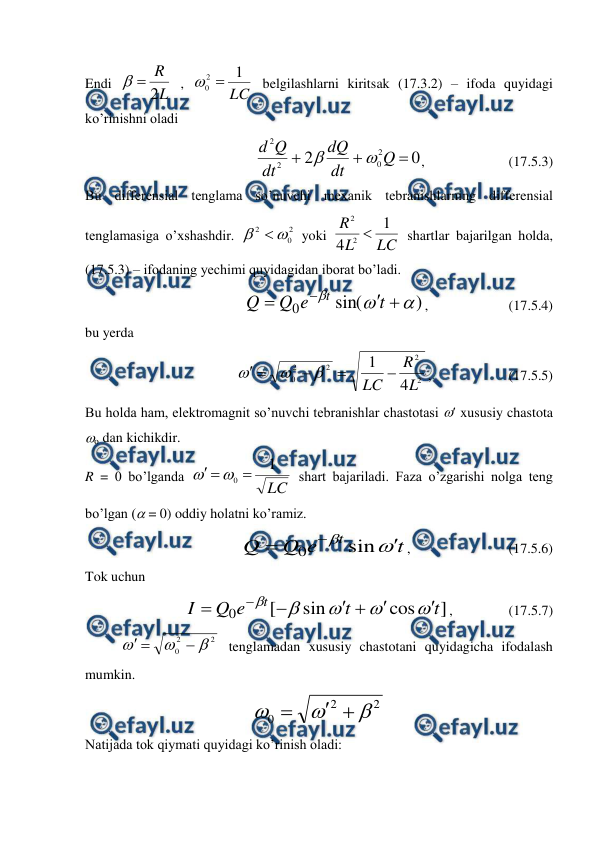  
 
Endi 
L
R
2


 , 
LC
1
2
0 

 belgilashlarni kiritsak (17.3.2) – ifoda quyidagi 
ko’rinishni oladi 
                      
0
2
2
0
2
2



Q
dt
dQ
dt
Q
d


,                        (17.5.3) 
Bu differensial tenglama so’nuvchi mexanik tebranishlarning differensial 
tenglamasiga o’xshashdir. 
2
0
2


 yoki 
LC
L
R
1
4
2
2

 shartlar bajarilgan holda, 
(17.5.3) – ifodaning yechimi quyidagidan iborat bo’ladi. 
                           
)
sin(
0







t
e
Q
Q
t
,                       (17.5.4) 
bu yerda 
                      
2
2
2
2
0
4
1
L
R
LC 







,                      (17.5.5) 
Bu holda ham, elektromagnit so’nuvchi tebranishlar chastotasi  xususiy chastota 
o dan kichikdir. 
R = 0 bo’lganda 
LC
1
0 




 shart bajariladi. Faza o’zgarishi nolga teng 
bo’lgan ( = 0) oddiy holatni ko’ramiz. 
                         
t
e
Q
Q
t





sin
0
,                            (17.5.6) 
Tok uchun 
 
]
cos
sin
[
0
t
t
e
Q
I
t












,                (17.5.7) 
 
2
2
0






 tenglamadan xususiy chastotani quyidagicha ifodalash 
mumkin. 
2
2
0






 
Natijada tok qiymati quyidagi ko’rinish oladi: 
