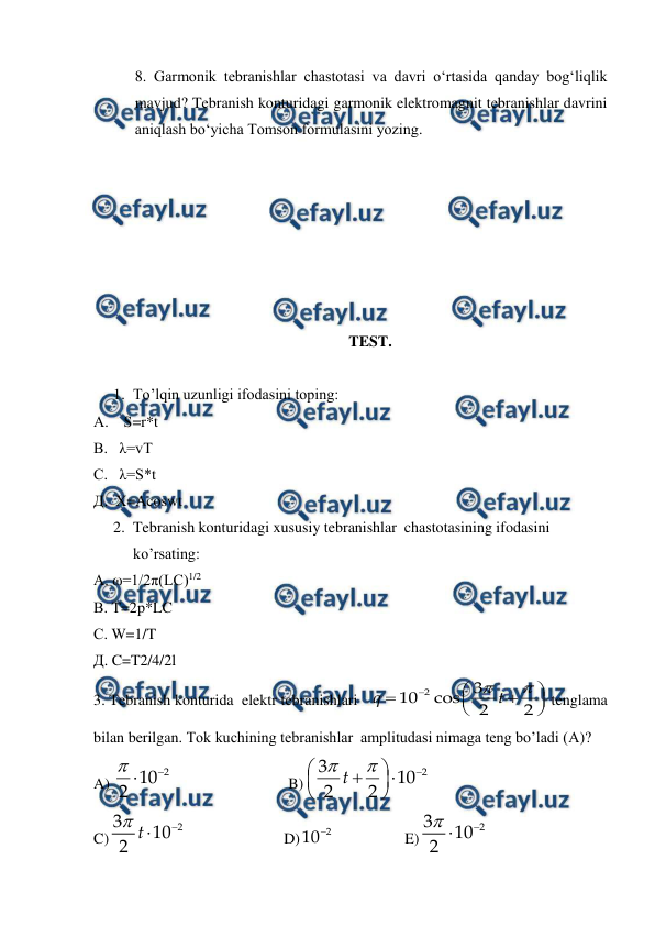  
 
8. Garmonik tebranishlar chastotasi va davri o‘rtasida qanday bog‘liqlik 
mavjud? Tebranish konturidagi garmonik elektromagnit tebranishlar davrini 
aniqlash bo‘yicha Tomson formulasini yozing. 
 
 
 
 
 
 
 
TEST. 
 
1. To’lqin uzunligi ifodasini toping: 
А.    S=r*t 
В.   λ=vT 
С.   λ=S*t 
Д.  X=Acoswt 
2. Tebranish konturidagi xususiy tebranishlar  chastotasining ifodasini 
ko’rsating:           
А. ω=1/2π(LC)1/2 
В. T=2p*LC 
С. W=1/T 
Д. C=T2/4/2l 
3. Tebranish konturida  elektr tebranishlari   
 tenglama 
bilan berilgan. Tok kuchining tebranishlar  amplitudasi nimaga teng bo’ladi (А)? 
A) 
 
 
 
B)
 
C)
 
 
         D)
 
 
E)
 











2
3
10
cos
2
2
q
t



2
10
2











2
3
10
2
2
t



2
3
10
2 t
2
10



2
3
10
2
