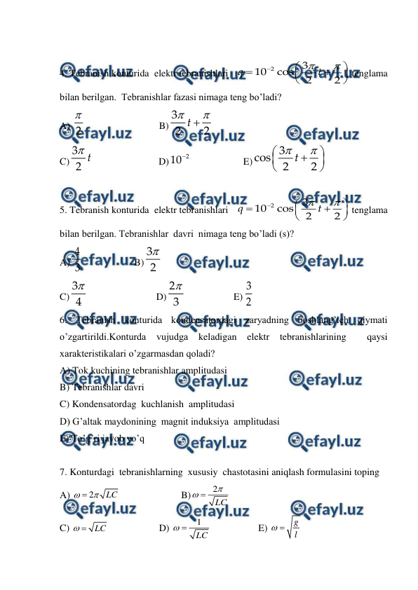  
 
 
4. Tebranish konturida  elektr tebranishlari   
 tenglama 
bilan berilgan.  Tebranishlar fazasi nimaga teng bo’ladi? 
A) 
 
 
 
B)
 
C)
 
 
          D)
 
 
    E)
 
 
5. Tebranish konturida  elektr tebranishlari   
 tenglama 
bilan berilgan. Tebranishlar  davri  nimaga teng bo’ladi (s)? 
A) 
  
 
B)
 
C)
 
 
         D)
 
 
E)
 
6. Tebranish konturida kondensatordagi zaryadning boshlang’ich qiymati 
o’zgartirildi.Konturda 
vujudga 
keladigan elektr 
tebranishlarining  
qaysi 
xarakteristikalari o’zgarmasdan qoladi? 
A) Tok kuchining tebranishlar amplitudasi  
B) Tebranishlar davri   
C) Kondensatordag  kuchlanish  amplitudasi   
D) G’altak maydonining  magnit induksiya  amplitudasi    
E) To’g’ri javob yo’q   
 
7. Konturdagi  tebranishlarning  xususiy  chastotasini aniqlash formulasini toping   
A) 
 
 
         
B)
  
 
C) 
 
 
 
D) 
 
 
E) 
 











2
3
10
cos
2
2
q
t

2



3
2
2
t

3
2 t
2
10









3
cos
2
2
t











2
3
10
cos
2
2
q
t
4
3

3
2

3
4

2
3
3
2
2
LC



2
LC


LC

1
LC

g
l

