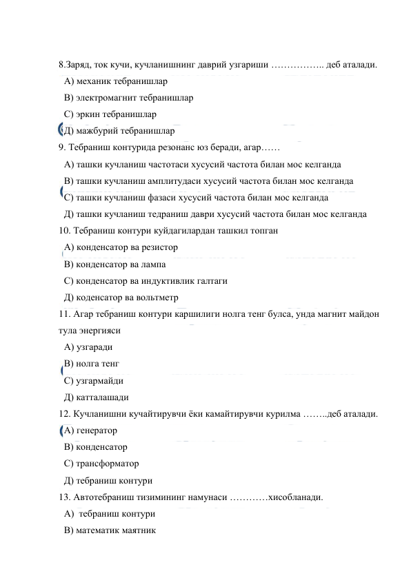  
 
 
8.Заряд, ток кучи, кучланишнинг даврий узгариши …………….. деб аталади. 
А) механик тебранишлар 
В) электромагнит тебранишлар 
С) эркин тебранишлар 
Д) мажбурий тебранишлар 
9. Тебраниш контурида резонанс юз беради, агар…… 
А) ташки кучланиш частотаси хусусий частота билан мос келганда 
В) ташки кучланиш амплитудаси хусусий частота билан мос келганда 
С) ташки кучланиш фазаси хусусий частота билан мос келганда 
Д) ташки кучланиш тедраниш даври хусусий частота билан мос келганда 
10. Тебраниш контури куйдагилардан ташкил топган 
А) конденсатор ва резистор 
В) конденсатор ва лампа 
С) конденсатор ва индуктивлик галтаги 
Д) коденсатор ва вольтметр 
11. Агар тебраниш контури каршилиги нолга тенг булса, унда магнит майдон 
тула энергияси 
А) узгаради 
В) нолга тенг 
С) узгармайди 
Д) катталашади 
12. Кучланишни кучайтирувчи ёки камайтирувчи курилма ……..деб аталади. 
А) генератор 
В) конденсатор 
С) трансформатор 
Д) тебраниш контури 
13. Автотебраниш тизимининг намунаси …………хисобланади. 
А)  тебраниш контури 
В) математик маятник 
