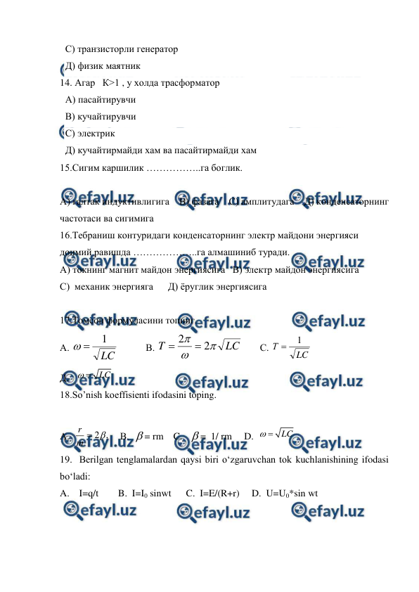  
 
С) транзисторли генератор 
Д) физик маятник 
14. Агар   К>1 , у холда трасформатор 
А) пасайтирувчи 
В) кучайтирувчи 
С) электрик 
Д) кучайтирмайди хам ва пасайтирмайди хам 
15.Сигим каршилик ……………..га боглик.  
 
А) галтак индуктивлигига    В) фазага    С) амплитудага    Д) конденсаторнинг 
частотаси ва сигимига 
16.Тебраниш контуридаги конденсаторнинг электр майдони энергияси 
доимий равишда ………………..га алмашиниб туради. 
А) токнинг магнит майдон энергиясига   В) электр майдон энергиясига      
С)  механик энергияга      Д) ёруглик энергиясига 
 
17.Томсон формуласини топинг. 
А. 
LC
1


           В. 
LC
T



2
2


       С. 
LC
Т
1

   
Д.   
 
18.So’nish koeffisienti ifodasini toping. 
 
А.  
,
2

m
r
    В.  = rm    C.   =  1/ rm     D.  
 
19.  Berilgan tenglamalardan qaysi biri o‘zgaruvchan tok kuchlanishining ifodasi  
bo‘ladi: 
A.    I=q/t        B.  I=I0 sinwt      C.  I=E/(R+r)     D.  U=U0*sin wt 
LC

LC

