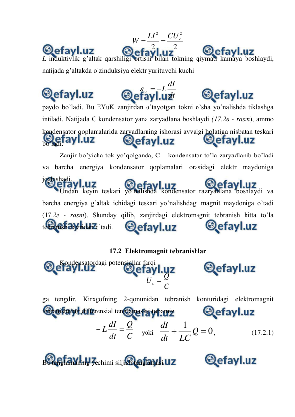  
 
2
2
2
2
c
CU
LI
W


 
L induktivlik g’altak qarshiligi ortishi bilan tokning qiymati kamaya boshlaydi, 
natijada g’altakda o’zinduksiya elektr yurituvchi kuchi 
dt
dI
L
уз



 
paydo bo’ladi. Bu EYuK zanjirdan o’tayotgan tokni o’sha yo’nalishda tiklashga 
intiladi. Natijada С kondensator yana zaryadlana boshlaydi (17.2в - rasm), ammo 
kondensator qoplamalarida zaryadlarning ishorasi avvalgi holatiga nisbatan teskari 
bo’ladi. 
 
Zanjir bo’yicha tok yo’qolganda, С – kondensator to’la zaryadlanib bo’ladi 
va barcha energiya kondensator qoplamalari orasidagi elektr maydoniga 
joylashadi. 
 
Undan keyin teskari yo’nalishda kondensator razryadlana boshlaydi va 
barcha energiya g’altak ichidagi teskari yo’nalishdagi magnit maydoniga o’tadi  
(17.2г - rasm). Shunday qilib, zanjirdagi elektromagnit tebranish bitta to’la 
tebranish davridan o’tadi. 
 
17.2  Elektromagnit tebranishlar 
 
Kondensatordagi potensiallar farqi 
 
C
Q
U c 
 
ga tengdir. Kirxgofning 2-qonunidan tebranish konturidagi elektromagnit 
tebranishning differensial tenglamasini topamiz 
C
Q
dt
dI
L


    yoki   
0
1


Q
LC
dt
dI
,                     (17.2.1) 
 
 
Bu tenglamaning yechimi siljish tenglamasi 
 
