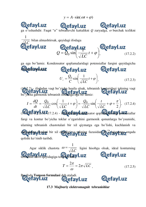 
 
)
sin(




t
A
y
 
 
ga o’xshashdir. Faqat “u” tebranuvchi kattalikni Q zaryadga,  burchak tezlikni 
LC
1
 bilan almashtirsak, quyidagi ifodaga 









t
LC
Q
Q
1
sin
0
,                            (17.2.2) 
ga ega bo’lamiz. Kondensator qoplamalaridagi potensiallar farqini quyidagicha 
ifodalash mumkin. 









t
LC
C
Q
U c
1
sin
0
,                              (17.2.3) 
(17.2.2) - ifodadan vaqt bo’yicha hosila olsak, tebranish konturidagi tokning vaqt 
bo’yicha garmonik tebranish ifodasiga ega bo’lamiz: 


















2
sin
1
cos
0
0



LC
t
LC
Q
t
LC
LC
Q
dt
dQ
I
,   (17.2.4) 
(17.2.2), (17.2.3), (17.2.4) - ifodalardan kondensator qoplamalaridagi potensiallar 
farqi va kontur bo’yicha toklar o’zgarishini garmonik qonunlarga bo’ysunishi, 
ularning tebranish chastotalari bir xil qiymatga ega bo’lishi, kuchlanish va 
zaryadning fazalari bir xil ekanligi va tokning fazasidan 
2

 qiymatga orqada 
qolishi ko’rinib turibdi. 
 
Agar siklik chastota 
LC
1


 ligini hisobga olsak, ideal konturning 
tebranish davri quyidagiga teng bo’ladi: 
LC
T



2
2


,                                     (17.2.5) 
Bu ifoda Tomson formulasi deb ataladi. 
 
17.3  Majburiy elektromagnit  tebranishlar 
