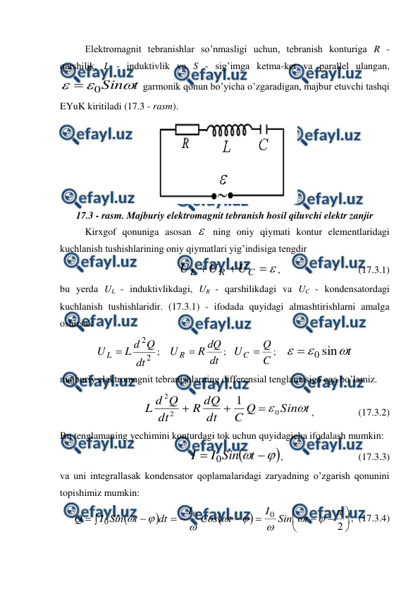  
 
 
Elektromagnit tebranishlar so’nmasligi uchun, tebranish konturiga R - 
qarshilik, L - induktivlik va S - sig’imga ketma-ket va parallel ulangan, 
t
Sin


0

 garmonik qonun bo’yicha o’zgaradigan, majbur etuvchi tashqi 
EYuK kiritiladi (17.3 - rasm).  
 
17.3 - rasm. Majburiy elektromagnit tebranish hosil qiluvchi elektr zanjir 
Kirxgof qonuniga asosan  ning oniy qiymati kontur elementlaridagi 
kuchlanish tushishlarining oniy qiymatlari yig’indisiga tengdir 




C
R
L
U
U
U
, 
                      (17.3.1) 
bu yerda UL - induktivlikdagi, UR - qarshilikdagi va UC - kondensatordagi 
kuchlanish tushishlaridir. (17.3.1) - ifodada quyidagi almashtirishlarni amalga 
oshirsak 
2
2
dt
Q
d
L
U L 
;    
dt
dQ
R
U R 
;   
C
Q
UC 
;    
t



sin
0

 
majburiy elektromagnit tebranishlarning differensial tenglamasiga ega bo’lamiz. 
t
Sin
Q
C
dt
dQ
R
dt
Q
d
L

0
2
2
1



,                  (17.3.2) 
Bu tenglamaning yechimini konturdagi tok uchun quyidagicha ifodalash mumkin: 





t
Sin
I
I
0
,        
                  (17.3.3) 
va uni integrallasak kondensator qoplamalaridagi zaryadning o’zgarish qonunini 
topishimiz mumkin: 



















2
0
0
0









t
Sin
I
t
Cos
I
dt
t
Sin
I
Q
,  (17.3.4) 
