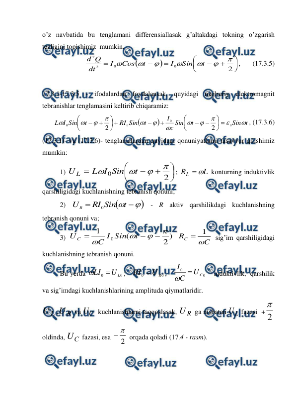 
 
o’z navbatida bu tenglamani differensiallasak g’altakdagi tokning o’zgarish 
tezligini topishimiz  mumkin. 













2
0
0
2
2







t
Sin
I
t
Cos
I
dt
Q
d
,       (17.3.5) 
 
17.3.1-17.3.5 - ifodalardan foydalansak, quyidagi majburiy elektromagnit 
tebranishlar tenglamasini keltirib chiqaramiz: 


t
Sin
t
Sin
c
I
t
Sin
RI
t
Sin
I
L












0
0
0
0
2
2




















, (17.3.6) 
(17.3.1)- va (17.3.6)- tenglamalardan quyidagi qonuniyatlarni tasavvur qilishimiz 
mumkin: 
 
1) 









2
0




t
Sin
I
L
U L
; 
L
RL


 konturning induktivlik 
qarshiligidagi kuchlanishning tebranish qonuni; 
 
2) 





t
Sin
RI
UR
0
 - R aktiv qarshilikdagi kuchlanishning 
tebranish qonuni va; 
 
3) 
)
2
(
1
0







t
Sin
I
C
U C
 
C
RC

1

 sig’im qarshiligidagi 
kuchlanishning tebranish qonuni. 
 
Bu yerda 
0
0
L
U
LI 

;   
0
0
R
U
RI 
;   
0
0
C
U
C
I


 – induktivlik,  qarshilik 
va sig’imdagi kuchlanishlarining amplituda qiymatlaridir. 
R
L U
U ,
 va 
C
U   kuchlanishlarni taqqoslasak, 
R
U
 ga nisbatan 
L
U  fazasi  + 2

 
oldinda, 
С
U
 fazasi, esa 
2


 orqada qoladi (17.4 - rasm). 
