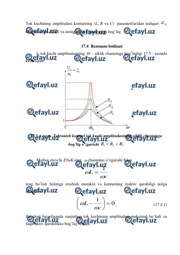  
 
Tok kuchining amplitudasi konturning (L, R va C)  parametrlaridan tashqari 
0
 
majburlovchi EYuK va uning siklik chastotasiga bog’liq. 
                                       
17.4  Rezonans hodisasi 
 
I0 tok kuchi amplitudasining  - siklik chastotaga bog’liqligi 17.5 - rasmda 
keltirilgan. 
 
17.5. - rasm. Tebranish konturi tok kuchi amplitudasining siklik chastotaga 
bog’liq o’zgarishi 
3
2
1
R
R
R


 
 
Majbur etuvchi EYuK ning   chastotasi o’zgarishi bilan 
c
L


1

 
teng bo’lish holatiga erishish mumkin va konturning reaktiv qarshiligi nolga 
aylanadi: 
0
1








c
L


,                                   (17.4.1) 
Bu shart bajarilganda zanjirdagi tok kuchining amplitudasi maksimal bo’ladi va 
faqat aktiv qarshilikka bog’liq bo’ladi. 

