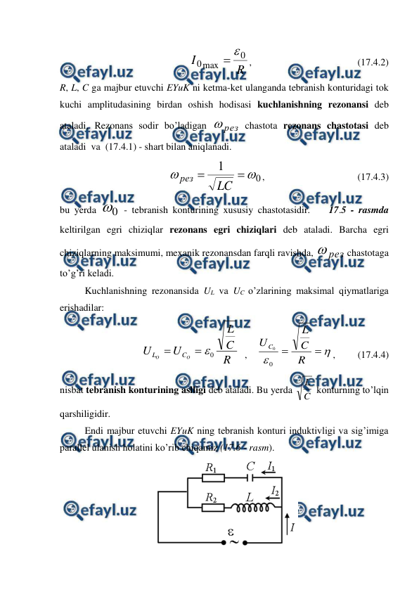  
 
 
 
 
     
R
I
0
max
0


,                                           (17.4.2) 
R, L, C ga majbur etuvchi EYuK ni ketma-ket ulanganda tebranish konturidagi tok 
kuchi amplitudasining birdan oshish hodisasi kuchlanishning rezonansi deb 
ataladi. Rezonans sodir bo’ladigan 
рез

 chastota rezonans chastotasi deb 
ataladi  va  (17.4.1) - shart bilan aniqlanadi. 
   
0
1




LC
рез
,            
                   (17.4.3) 
bu yerda 
0
 - tebranish konturining xususiy chastotasidir.    17.5 - rasmda 
keltirilgan egri chiziqlar rezonans egri chiziqlari deb ataladi. Barcha egri 
chiziqlarning maksimumi, mexanik rezonansdan farqli ravishda, 
рез

 chastotaga 
to’g’ri keladi. 
 
Kuchlanishning rezonansida UL va UC o’zlarining maksimal qiymatlariga  
erishadilar: 
                  
R
C
L
U
U
O
O
C
L
0



  ,    




R
C
L
U C
0
0
,         (17.4.4) 
nisbat tebranish konturining aslligi deb ataladi. Bu yerda 
C
L  konturning to’lqin 
qarshiligidir. 
 
Endi majbur etuvchi EYuK ning tebranish konturi induktivligi va sig’imiga 
parallel ulanish holatini ko’rib chiqamiz (17.6 - rasm). 
 
