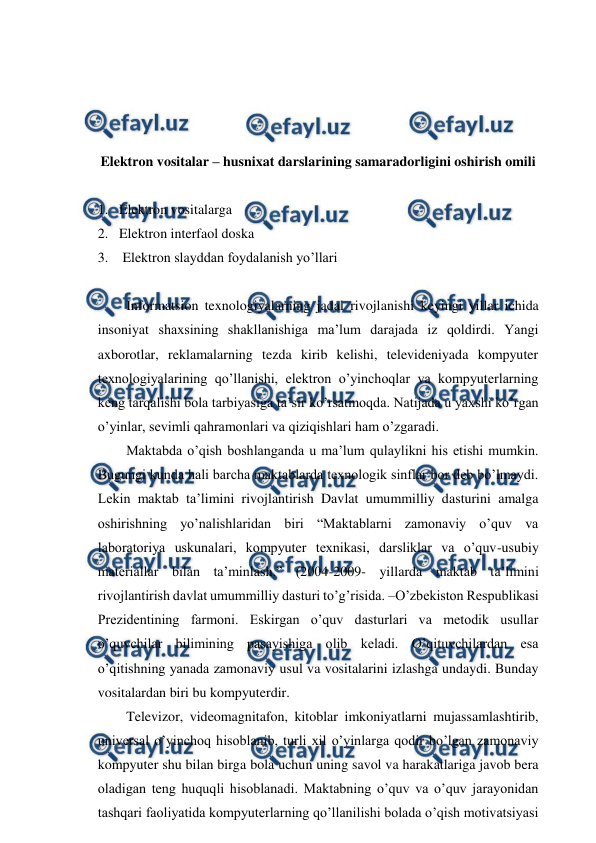  
 
 
 
 
 
Elektron vositalar – husnixat darslarining samaradorligini oshirish omili 
 
1. Elektron vositalarga  
2. Elektron interfaol doska 
3.  Elektron slayddan foydalanish yo’llari 
 
Informatsion texnologiyalarning jadal rivojlanishi keyingi yillar ichida 
insoniyat shaxsining shakllanishiga ma’lum darajada iz qoldirdi. Yangi 
axborotlar, reklamalarning tezda kirib kelishi, televideniyada kompyuter 
texnologiyalarining qo’llanishi, elektron o’yinchoqlar va kompyuterlarning 
keng tarqalishi bola tarbiyasiga ta’sir ko’rsatmoqda. Natijada u yaxshi ko’rgan 
o’yinlar, sevimli qahramonlari va qiziqishlari ham o’zgaradi. 
Maktabda o’qish boshlanganda u ma’lum qulaylikni his etishi mumkin. 
Bugungi kunda hali barcha maktablarda texnologik sinflar bor deb bo’lmaydi. 
Lekin maktab ta’limini rivojlantirish Davlat umummilliy dasturini amalga 
oshirishning yo’nalishlaridan biri “Maktablarni zamonaviy o’quv va 
laboratoriya uskunalari, kompyuter texnikasi, darsliklar va o’quv-usubiy 
materiallar bilan ta’minlash.” (2004-2009- yillarda maktab ta’limini 
rivojlantirish davlat umummilliy dasturi to’g’risida. –O’zbekiston Respublikasi 
Prezidentining farmoni. Eskirgan o’quv dasturlari va metodik usullar 
o’quvchilar bilimining pasayishiga olib keladi. O’qituvchilardan esa 
o’qitishning yanada zamonaviy usul va vositalarini izlashga undaydi. Bunday 
vositalardan biri bu kompyuterdir. 
Televizor, videomagnitafon, kitoblar imkoniyatlarni mujassamlashtirib, 
universal o’yinchoq hisoblanib, turli xil o’yinlarga qodir bo’lgan zamonaviy 
kompyuter shu bilan birga bola uchun uning savol va harakatlariga javob bera 
oladigan teng huquqli hisoblanadi. Maktabning o’quv va o’quv jarayonidan 
tashqari faoliyatida kompyuterlarning qo’llanilishi bolada o’qish motivatsiyasi 
