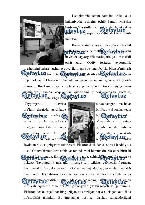  
 
 
Ustozlarimiz uchun ham bu doska katta 
imkoniyatlar eshigini ochib beradi. Masalan 
boshlang’ich sinflarda husnixat darslarini ushbu 
doska orqali qiziqarli va samarali tashkil etish 
mumkin.  
 
Birinchi sinfda yozuv mashqlarini tashkil 
etish birmuncha murakkab. Bu uchun birinchi 
navbatda tayyorgarlik mashqlarini yaxshi tashkil 
etish 
zarur. 
Oddiy 
doskada 
tayyorgarlik 
mashqlarini bajarish uchun o’quvchilarni qora va rangli bo’rlar bilan ta’minlash 
lozim. Agar elektron interfaol doskadan foydalanilsa bo’r va lattaga umuman 
hojat qolmaydi. Elektron doskalarda xohlagan narsani xohlagan rangda yozish 
mumkin. Bu ham ortiqcha mehnat va pulni tejaydi, tozalik gigiyenasini 
ta’minlaydi hamda o’quvchilar qiziqishini yuqori darajaga ko’tarib, 
samaradorlikni oshirishga xizmat qiladi.  
 Tayyorgarlik 
davrida 
o’tkaziladigan mashqlar 
ma’lum darajada guruhlarga 
bo’lib, avval sodda, keyin 
murakkabroq 
mashqlarni 
bajarish lozim. Masalan, 
birinchi guruh mashqlarida 
o’quvchilar chiziq ustida 
muayyan masofalarda nuqta 
qo’yib chiqish mashqini 
bajarishlari kerak. Bu hol 
o’quvchilarga 
zerikarli 
tuyuladi. Shu bois o’qituvchi 
rangli 
bo’rlardan 
foydalanib, ular qiziqishini oshirar edi. Elektron doskalarda esa bu ish oddiy tus 
oladi. O’quvchi nuqtalarni xohlagan rangida yozishi mumkin. Masalan, birinchi 
nuqtani ko’k rangda, ikkinchisini qizil rangda, uchinchisini yashil rangda va 
hokazo. Tayyorgarlik mashqlari sirasiga turli xildagi geometrik figuralar, 
bayroqchalar, daraxtlar maketi, turli shakl va hajmdagi tayyoqchalarni chizish 
ham kiradi. Bu ishlarni elektron doskalar yordamida tez va sifatli tarzda 
o’quvchilarga o’rgatish mumkin. Masalan doskaning bir burchagida chizilgan 
kichik ilmoqchani sinf oxirida o’tirgan o’quvchi yaxshi ko’rolmasligi mumkin. 
Elektron doska orqali har bir yozilgan va chizilgan narsa xohlagan kattalikda 
ko’rsatilishi mumkin. Bu imkoniyat husnixat darslari samaradorligini 
