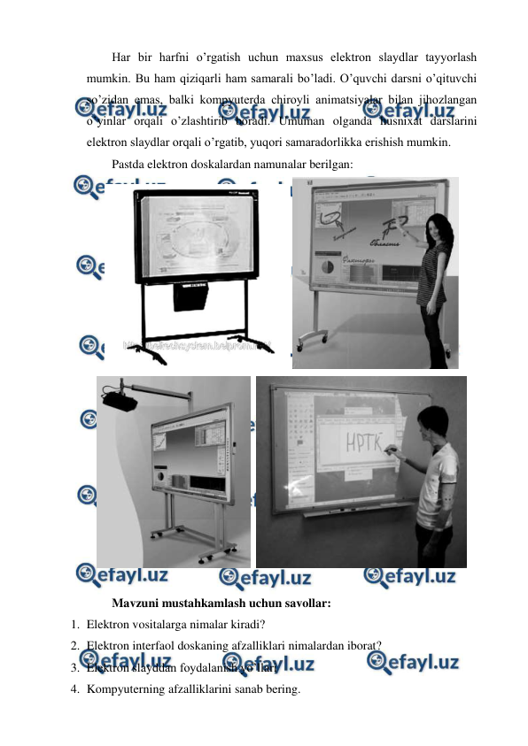  
 
Har bir harfni o’rgatish uchun maxsus elektron slaydlar tayyorlash 
mumkin. Bu ham qiziqarli ham samarali bo’ladi. O’quvchi darsni o’qituvchi 
so’zidan emas, balki kompyuterda chiroyli animatsiyalar bilan jihozlangan 
o’yinlar orqali o’zlashtirib boradi. Umuman olganda husnixat darslarini 
elektron slaydlar orqali o’rgatib, yuqori samaradorlikka erishish mumkin. 
Pastda elektron doskalardan namunalar berilgan: 
 
 
  
 
 
Mavzuni mustahkamlash uchun savollar: 
1. Elektron vositalarga nimalar kiradi? 
2. Elektron interfaol doskaning afzalliklari nimalardan iborat? 
3. Elektron slayddan foydalanish yo’llari 
4. Kompyuterning afzalliklarini sanab bering. 
 
