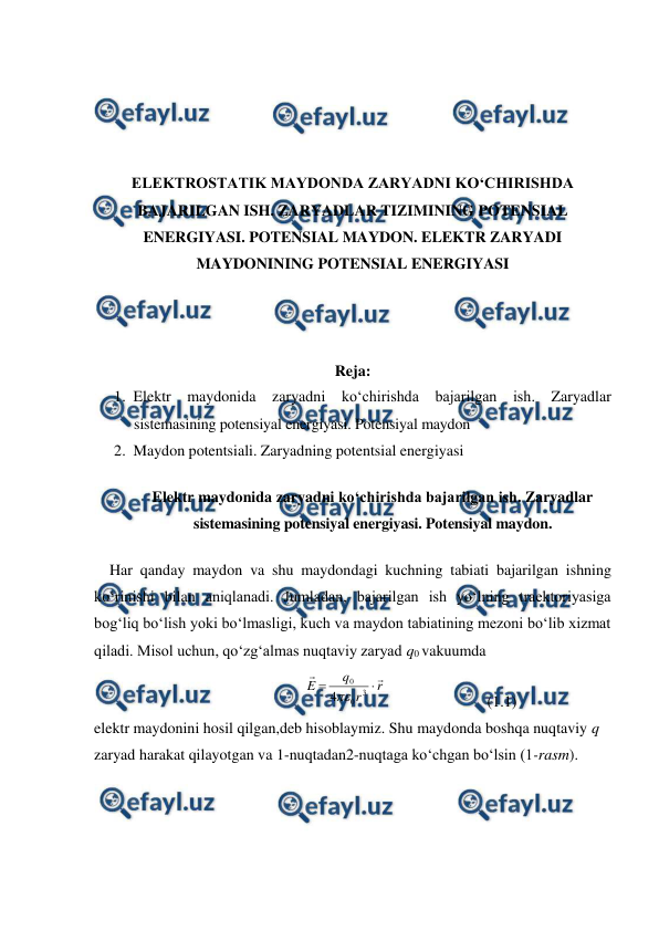  
 
 
 
 
 
ELEKTROSTATIK MAYDONDA ZARYADNI KO‘CHIRISHDA 
BAJARILGAN ISH. ZARYADLAR TIZIMINING POTENSIAL 
ENERGIYASI. POTENSIAL MAYDON. ELEKTR ZARYADI 
MAYDONINING POTENSIAL ENERGIYASI 
 
 
 
Reja: 
1. Elektr maydonida zaryadni ko‘chirishda bajarilgan ish. Zaryadlar 
sistemasining potensiyal energiyasi. Potensiyal maydon 
2. Maydon potentsiali. Zaryadning potentsial energiyasi 
Elektr maydonida zaryadni ko‘chirishda bajarilgan ish. Zaryadlar 
sistemasining potensiyal energiyasi. Potensiyal maydon. 
    Har qanday maydon va shu maydondagi kuchning tabiati bajarilgan ishning 
ko‘rinishi bilan aniqlanadi. Jumladan, bajarilgan ish yo‘lning traektoriyasiga 
bog‘liq bo‘lish yoki bo‘lmasligi, kuch va maydon tabiatining mezoni bo‘lib xizmat 
qiladi. Misol uchun, qo‘zg‘almas nuqtaviy zaryad q0 vakuumda 
                              
r
r
q
E




3
0
0
4
                          (1.1)
 
elektr maydonini hosil qilgan,deb hisoblaymiz. Shu maydonda boshqa nuqtaviy q 
zaryad harakat qilayotgan va 1-nuqtadan2-nuqtaga ko‘chgan bo‘lsin (1-rasm). 
