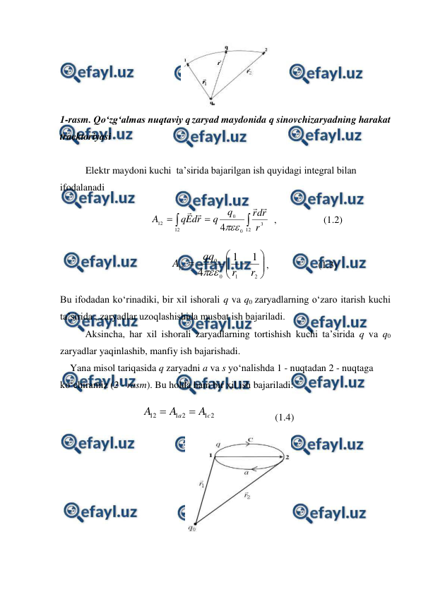  
 
 
1-rasm. Qo‘zg‘almas nuqtaviy q zaryad maydonida q sinovchizaryadning harakat 
traektoriyasi 
 
Elektr maydoni kuchi  ta’sirida bajarilgan ish quyidagi integral bilan 
ifodalanadi 
                 




12
12
3
0
0
12
4
r
r
d
r
q
q
r
d
E
q
A





  ,                   (1.2) 
                       










2
1
0
0
12
1
1
4
r
r
qq
A

,                    (1.3)          
Bu ifodadan ko‘rinadiki, bir xil ishorali q va q0 zaryadlarning o‘zaro itarish kuchi 
ta’sirida , zaryadlar uzoqlashishida musbat ish bajariladi. 
 
Aksincha, har xil ishorali zaryadlarning tortishish kuchi ta’sirida q va q0 
zaryadlar yaqinlashib, manfiy ish bajarishadi. 
    Yana misol tariqasida q zaryadni a va s yo‘nalishda 1 - nuqtadan 2 - nuqtaga 
ko‘chiramiz (2 - rasm). Bu holda ham bir xil ish bajariladi: 
                                 
2
1
2
1
12
c
a
A
A
A


                        (1.4) 
 
