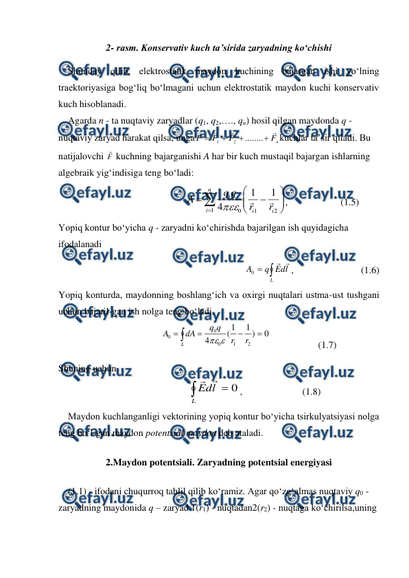  
 
2- rasm. Konservativ kuch ta’sirida zaryadning ko‘chishi 
    Shunday qilib, elektrostatik maydon kuchining bajargan ishi yo‘lning 
traektoriyasiga bog‘liq bo‘lmagani uchun elektrostatik maydon kuchi konservativ 
kuch hisoblanadi. 
    Agarda n - ta nuqtaviy zaryadlar (q1, q2,…., qn) hosil qilgan maydonda q - 
nuqtaviy zaryad harakat qilsa, unga
n
F
F
F
F








........
2
1
kuchlar ta’sir qiladi. Bu 
natijalovchi F
 kuchning bajarganishi A har bir kuch mustaqil bajargan ishlarning 
algebraik yig‘indisiga teng bo‘ladi: 
                   











2
1
1
0
1
1
4
i
i
n
i
i
r
r
q
q
A



,                      (1.5)   
 
Yopiq kontur bo‘yicha q - zaryadni ko‘chirishda bajarilgan ish quyidagicha 
ifodalanadi 
                          


L
l
d
E
q
A


0
,                            (1.6) 
Yopiq konturda, maydonning boshlang‘ich va oxirgi nuqtalari ustma-ust tushgani 
uchun bajaril-gan ish nolga teng bo‘ladi. 
                         





L
r
r
q
q
dA
A
0
)
1
1
(
4
2
1
0
0
0


                    (1.7)
 
Shuning uchun 
                              

L
l
d
E
0


,                         (1.8) 
    Maydon kuchlanganligi vektorining yopiq kontur bo‘yicha tsirkulyatsiyasi nolga 
teng bo‘l-gan maydon potentsial maydon deb ataladi. 
2.Maydon potentsiali. Zaryadning potentsial energiyasi 
    (1.1) - ifodani chuqurroq tahlil qilib ko‘ramiz. Agar qo‘zg‘almas nuqtaviy q0 - 
zaryadning maydonida q – zaryad 1(r1) - nuqtadan2(r2) - nuqtaga ko‘chirilsa,uning 
