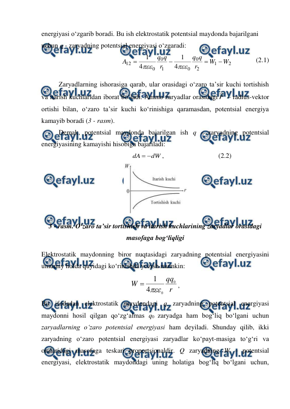  
 
energiyasi o‘zgarib boradi. Bu ish elektrostatik potentsial maydonda bajarilgani 
uchun q - zaryadning potentsial energiyasi o‘zgaradi: 
             
2
1
2
0
0
1
0
0
12
4
1
4
1
W
W
r
q
q
r
q
q
A






              (2.1)   
Zaryadlarning ishorasiga qarab, ular orasidagi o‘zaro ta’sir kuchi tortishish 
va itarish kuchlaridan iborat bo‘ladi. Ammo zaryadlar orasidagi r
 – radius-vektor 
ortishi bilan, o‘zaro ta’sir kuchi ko‘rinishiga qaramasdan, potentsial energiya 
kamayib boradi (3 - rasm). 
 
Demak, potentsial maydonda bajarilgan ish q - zaryadning potentsial 
energiyasining kamayishi hisobiga bajariladi: 
                               
dW
dA


,                                (2.2) 
 
3 - rasm. O‘zaro ta’sir tortishish va itarish kuchlarining zaryadlar orasidagi 
masofaga bog‘liqligi 
Elektrostatik maydonning biror nuqtasidagi zaryadning potentsial energiyasini 
umumiy holda quyidagi ko‘rinishda yozish mumkin:
 
r
qq
W
0
0
4
1


,                
Bu ifodadan elektrostatik maydondagi q zaryadning potentsial energiyasi 
maydonni hosil qilgan qo‘zg‘almas q0 zaryadga ham bog‘liq bo‘lgani uchun 
zaryadlarning o‘zaro potentsial energiyasi ham deyiladi. Shunday qilib, ikki 
zaryadning o‘zaro potentsial energiyasi zaryadlar ko‘payt-masiga to‘g‘ri va 
oralaridagi masofaga teskari proportsionaldir. Q zaryadning W – potentsial 
energiyasi, elektrostatik maydondagi uning holatiga bog‘liq bo‘lgani uchun, 
