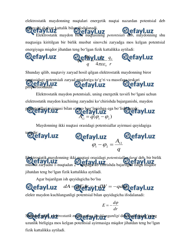  
 
elektrostatik maydonning nuqtalari energetik nuqtai nazardan potentsial deb 
ataluvchi skalyar kattalik bilan ifodalanadi. 
 
Elektrostatik maydon biror nuqtasining potentsiali deb, maydonning shu 
nuqtasiga kiritilgan bir birlik musbat sinovchi zaryadga mos kelgan potentsial 
energiyaga miqdor jihatdan teng bo‘lgan fizik kattalikka aytiladi: 
r
q
q
W
0
0
4
1




 
Shunday qilib, nuqtaviy zaryad hosil qilgan elektrostatik maydonning biror 
nuqtasidagi potentsiali zaryad miqdoriga to‘g‘ri va masofaga teskari 
proportsionaldir.  
 
Elektrostatik maydon potentsiali, uning energetik tavsifi bo‘lgani uchun 
elektrostatik maydon kuchining zaryadni ko‘chirishda bajarganishi, maydon 
potentsiallari ayirmasi bilan o‘zaro bog‘lanishga ega bo‘lishi kerak: 
)
(
2
1
12


q
A
 
 
Maydonning ikki nuqtasi orasidagi potentsiallar ayirmasi quyidagiga 
tengdir: 
q
A
12
2
1



          
 
 
 
Elektrostatik maydonning ikki nuqtasi orasidagi potentsiallar farqi deb, bir birlik 
musbat zaryadni 1-nuqtadan 2 – nuqtaga ko‘chirishda bajarilgan ishga miqdor 
jihatdan teng bo‘lgan fizik kattalikka aytiladi. 
 
Agar bajarilgan ish quyidagicha bo‘lsa 

qd
dW
qEdr
dA





 
elektr maydon kuchlanganligi potentsial bilan quyidagicha ifodalanadi: 
dr
d
E



             
 
 
 
Shunday qilib, elektrostatik maydonning kuchlanganligi deb kuch chizig‘ining 
uzunlik birligiga mos kelgan potentsial ayirmasiga miqdor jihatdan teng bo‘lgan 
fizik kattalikka aytiladi. 
