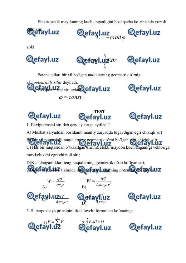  
 
 
Elektrostatik maydonning kuchlanganligini boshqacha ko‘rinishda yozish 
mumkin:  

grad
E


                
 
 
 
yoki 



2
1
2
1
r
r
Edr


 
 
Potentsiallari bir xil bo‘lgan nuqtalarning geometrik o‘rniga 
ekvipotentsialsirtlar deyiladi. 
 
Ekvipotentsial sirt uchun: 
                             
const


 . 
TEST  
1. Ekvipotensial sirt deb qanday sirtga aytiladi? 
A) Musbat zaryaddan boshlanib manfiy zaryadda tugaydigan egri chiziqli sirt 
B) Bir xil potensialli nuqtalarning geometrik o’rni bo’lgan egri chiziqli sirt; 
C) Har bir nuqtasidan o’tkazilgan urinma elektr maydon kuchlanganligi vektoriga 
mos keluvchi egri chiziqli sirt; 
D)Kuchlanganliklari teng nuqtalarning geometrik o’rni bo’lgan sirt; 
2.DielektrikdaXBT tizimida nuqtaviy zaryadlarining potensial energiyasi:                            
A)
0
'
qq
W
r


 
 
B)
2
0
'
4
qq
W
r


 
C)
0
'
4
qq
W
r


  
D)
0
'
4
qq
W
r


 
3. Superpozisiya prinsipini ifodalovchi formulani ko’rsating:  
 1)



n
i
i
E
E
1
 
 
2)

l
ldl
E
0  
 
 

