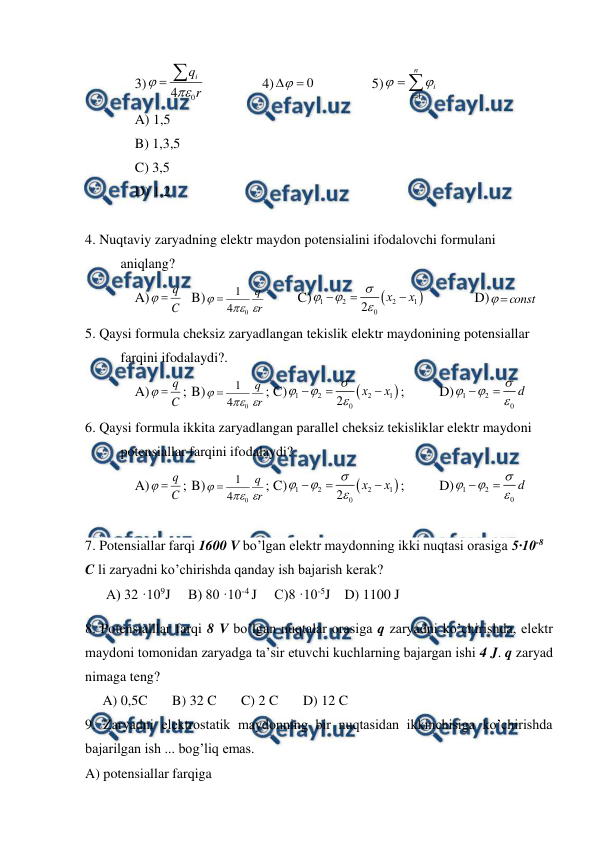  
 
3)
r
qi
0
4



 
 
4)
0


 
 
 5)



n
i
i
1


 
A) 1,5 
B) 1,3,5 
C) 3,5 
D) 1,2 
 
4. Nuqtaviy zaryadning elektr maydon potensialini ifodalovchi formulani 
aniqlang? 
A)
C
q


 B)
r
q



0
4
1

 
C)


1
2
2
1
0
2
х
х







  
D)
const


 
5. Qaysi formula cheksiz zaryadlangan tekislik elektr maydonining potensiallar 
farqini ifodalaydi?. 
A)
C
q


; B)
r
q



0
4
1

; C)


1
2
2
1
0
2
х
х







; 
D)
1
2
0
d






 
6. Qaysi formula ikkita zaryadlangan parallel cheksiz tekisliklar elektr maydoni 
potensiallar farqini ifodalaydi? 
A)
C
q


; B)
r
q



0
4
1

; C)


1
2
2
1
0
2
х
х







; 
D)
1
2
0
d






 
 
7. Potensiallar farqi 1600 V bo’lgan elektr maydonning ikki nuqtasi orasiga 5·10-8 
C li zaryadni ko’chirishda qanday ish bajarish kerak? 
      A) 32 ·109J     B) 80 ·10-4 J     C)8 ·10-5J    D) 1100 J 
8. Potensialllar farqi 8 V bo’lgan nuqtalar orasiga q zaryadni ko’chirishda, elektr 
maydoni tomonidan zaryadga ta’sir etuvchi kuchlarning bajargan ishi 4 J. q zaryad 
nimaga teng?  
     A) 0,5C       B) 32 C       C) 2 C       D) 12 C        
9. Zaryadni elektrostatik maydonning bir nuqtasidan ikkinchisiga ko’chirishda 
bajarilgan ish ... bog’liq emas.  
A) potensiallar farqiga  
