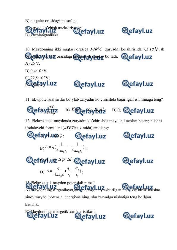 
 
B) nuqtalar orasidagi masofaga  
C) zaryad ko’chish traektoriyasiga  
D) kuchlanganlikka  
  
10. Maydonning ikki nuqtasi orasiga 3·10-6C  zaryadni ko’shirishda 7,5·10-3J ish 
bajarildi. Nuqtalar orasidagi kuchlanish qanday bo’ladi. 
A) 25 V; 
B) 0,4·10-3V; 
C) 22,5·10-9V; 
D) 2500 V; 
 
11. Ekvipotensial sirtlar bo’ylab zaryadni ko’chirishda bajarilgan ish nimaga teng? 
A) 
r
qq
0
4
'

;       B) 
dl
El
;      C) Eqdl ;      D) 0;      
12. Elektrostatik maydonda zaryadni ko’chirishda maydon kuchlari bajargan ishni 
ifodalovchi formulani («XBT» tizimida) aniqlang:  
A) 


q
A
; 
B)
0 1
0 2
1
1
(
)
4
4
A
q
r
r




; 
C)
l
q
A






; 
D) 
1
2
2
0
1
2
(
)
4
q
q
q
A
r
r



; 
13.Elektrostatik maydon potensiali nima? 
A) Maydonning o’rganilayotgan nuqtasiga joylashtirilgan nuqtaviy birlik musbat 
sinov zaryadi potensial energiyasining, shu zaryadga nisbatiga teng bo’lgan 
kattalik. 
B) Maydonning energetik xarakteristikasi. 
