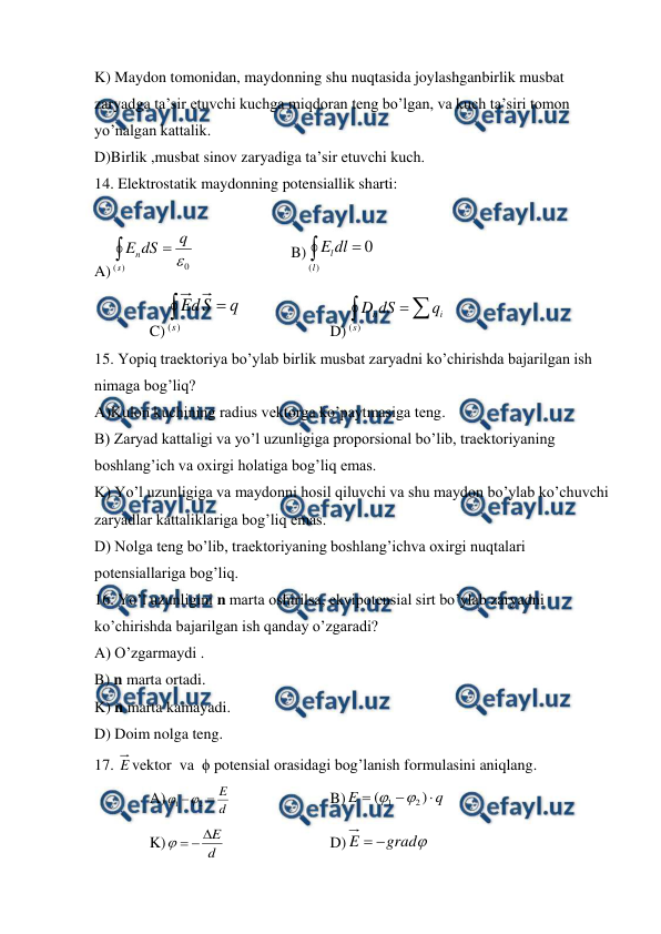  
 
K) Maydon tomonidan, maydonning shu nuqtasida joylashganbirlik musbat 
zaryadga ta’sir etuvchi kuchga miqdoran teng bo’lgan, va kuch ta’siri tomon 
yo’nalgan kattalik. 
D)Birlik ,musbat sinov zaryadiga ta’sir etuvchi kuch. 
14. Elektrostatik maydonning potensiallik sharti: 
 
A) 

)
(
0
s
n
q
dS
E
 
 
 
B) 

)
(
0
l
ldl
E
 
C) 

)
(s
q
S
d
E
  
 
D) 


)
(s
i
n
q
dS
D
 
15. Yopiq traektoriya bo’ylab birlik musbat zaryadni ko’chirishda bajarilgan ish 
nimaga bog’liq? 
A)Kulon kuchining radius vektorga ko’paytmasiga teng.  
B) Zaryad kattaligi va yo’l uzunligiga proporsional bo’lib, traektoriyaning 
boshlang’ich va oxirgi holatiga bog’liq emas. 
K) Yo’l uzunligiga va maydonni hosil qiluvchi va shu maydon bo’ylab ko’chuvchi 
zaryadlar kattaliklariga bog’liq emas. 
D) Nolga teng bo’lib, traektoriyaning boshlang’ichva oxirgi nuqtalari 
potensiallariga bog’liq. 
16. Yo’l uzunligini n marta oshirilsa, ekvipotensial sirt bo’ylab zaryadni 
ko’chirishda bajarilgan ish qanday o’zgaradi? 
A) O’zgarmaydi . 
B) n marta ortadi. 
K) n marta kamayadi. 
D) Doim nolga teng.  
17. E vektor  va  ϕ potensial orasidagi bog’lanish formulasini aniqlang. 
A)
d
E


2
1


 
 
 
B)
q
E



)
(
2
1


 
K)
d
E




 
 
 
D)

grad
E


 
