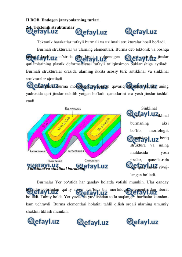  
 
II BOB. Endogen jarayonlarning turlari. 
2.1. Tektonik strukturalar 
 
Tektonik harakatlar tufayli burmali va uzilmali strukturalar hosil bo‘ladi. 
Burmali strukturalar va ularning elementlari. Burma deb tektonik va boshqa 
tashqi 
kuchlar 
ta’sirida 
cho‘kindi, 
vulqonogen 
va 
metamorfik 
jinslar 
qatlamlarining plastik deformatsiyasi tufayli to‘lqinsimon buklanishiga aytiladi. 
Burmali strukturalar orasida ularning ikkita asosiy turi: antiklinal va sinklinal 
strukturalar ajratiladi. 
Antiklinal burma morfologik tomondan qavariq struktura bo‘lib, uning 
yadrosida qari jinslar ochilib yotgan bo‘ladi, qanotlarini esa yosh jinslar tashkil 
etadi.  
Sinklinal 
burma 
antiklinal 
burmaning 
aksi 
bo‘lib, 
morfologik 
tomondan 
botiq 
struktura 
va 
uning 
muldasida 
yosh 
jinslar, 
qanotla-rida 
esa qari jinslar rivoj-
langan bo‘ladi.  
Burmalar Yer po‘stida har qanday holatda yotishi mumkin. Ular qanday 
holatda yotishidan qat’iy nazar ma’lum bir morfologik elementlardan iborat 
bo‘ladi. Tabiiy holda Yer yuzasida yuvilishdan to‘la saqlangan burmalar kamdan-
kam uchraydi. Burma elementlari holatini tahlil qilish orqali ularning umumiy 
shaklini tiklash mumkin.  
 
 Antiklinal va sinklinal burmalar. 
