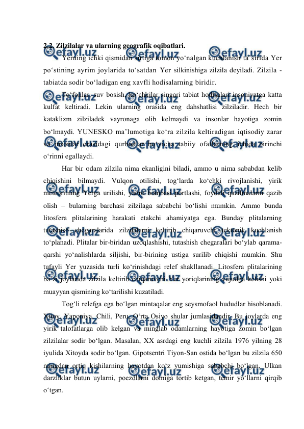  
 
 
2.2. Zilzilalar va ularning geografik oqibatlari. 
Yerning ichki qismidan sirtiga tomon yo‘nalgan kuchlanish ta’sirida Yer 
po‘stining ayrim joylarida to‘satdan Yer silkinishiga zilzila deyiladi. Zilzila - 
tabiatda sodir bo‘ladigan eng xavfli hodisalarning biridir.  
To‘fonlar, suv bosish, ko‘chkilar singari tabiat hodisalari insoniyatga katta 
kulfat keltiradi. Lekin ularning orasida eng dahshatlisi zilziladir. Hech bir 
kataklizm zilziladek vayronaga olib kelmaydi va insonlar hayotiga zomin 
bo‘lmaydi. YUNESKO ma’lumotiga ko‘ra zilzila keltiradigan iqtisodiy zarar 
va insonlar orasidagi qurbonlar bo‘yicha tabiiy ofatlarning ichida birinchi 
o‘rinni egallaydi.  
Har bir odam zilzila nima ekanligini biladi, ammo u nima sababdan kelib 
chiqishini bilmaydi. Vulqon otilishi, tog‘larda ko‘chki rivojlanishi, yirik 
meteoritning Yerga urilishi, yadro bombasi portlashi, foydali qazilmalarni qazib 
olish – bularning barchasi zilzilaga sababchi bo‘lishi mumkin. Ammo bunda 
litosfera plitalarining harakati etakchi ahamiyatga ega. Bunday plitalarning 
tutashish chegaralarida zilzilalarni keltirib chiqaruvchi tektonik kuchlanish 
to‘planadi. Plitalar bir-biridan uzoqlashishi, tutashish chegaralari bo‘ylab qarama-
qarshi yo‘nalishlarda siljishi, bir-birining ustiga surilib chiqishi mumkin. Shu 
tufayli Yer yuzasida turli ko‘rinishdagi relef shakllanadi. Litosfera plitalarining 
ba’zi joylarida zilzila keltirib chiqaruvchi Yer yoriqlarining vujudga kelishi yoki 
muayyan qismining ko‘tarilishi kuzatiladi.  
Tog‘li relefga ega bo‘lgan mintaqalar eng seysmofaol hududlar hisoblanadi. 
Xitoy, Yaponiya, Chili, Peru, O‘rta Osiyo shular jumlasidandir. Bu joylarda eng 
yirik talofatlarga olib kelgan va minglab odamlarning hayotiga zomin bo‘lgan 
zilzilalar sodir bo‘lgan. Masalan, XX asrdagi eng kuchli zilzila 1976 yilning 28 
iyulida Xitoyda sodir bo‘lgan. Gipotsentri Tiyon-San ostida bo‘lgan bu zilzila 650 
mingdan ortiq kishilarning hayotdan ko‘z yumishiga sababchi bo‘lgan. Ulkan 
darzliklar butun uylarni, poezdlarni domiga tortib ketgan, temir yo‘llarni qirqib 
o‘tgan. 
