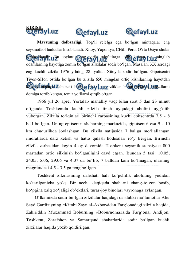  
 
 
KIRISH. 
 
Mavzuning dolbzarligi. Tog‘li relefga ega bo‘lgan mintaqalar eng 
seysmofaol hududlar hisoblanadi. Xitoy, Yaponiya, CHili, Peru, O‘rta Osiyo shular 
jumlasidandir. Bu joylarda eng yirik talofatlarga olib kelgan va minglab 
odamlarning hayotiga zomin bo‘lgan zilzilalar sodir bo‘lgan. Masalan, XX asrdagi 
eng kuchli zilzila 1976 yilning 28 iyulida Xitoyda sodir bo‘lgan. Gipotsentri 
Tiyon-SHon ostida bo‘lgan bu zilzila 650 mingdan ortiq kishilarning hayotdan 
ko‘z yumishiga sababchi bo‘lgan. Ulkan darzliklar butun uylarni, poezdlarni 
domiga tortib ketgan, temir yo‘llarni qirqib o‘tgan. 
1966 yil 26 aprel Yertalab mahalliy vaqt bilan soat 5 dan 23 minut 
o‘tganda Toshkentda kuchli zilzila tinch uyqudagi aholini uyg‘otib 
yuborgan. Zilzila to‘lqinlari birinchi zarbasining kuchi epitsentrda 7,5 - 8 
ball bo‘lgan. Uning epitsentri shaharning markazida, gipotsentri esa 9 - 10 
km chuqurlikda joylashgan. Bu zilzila natijasida 7 ballga mo‘ljallangan 
imoratlarda darz ketish va hatto qulash hodisalari ro‘y bergan. Birinchi 
zilzila zarbasidan keyin 4 oy davomida Toshkent seysmik stansiyasi 800 
martadan ortiq silkinish bo‘lganligini qayd etgan. Bundan 5 tasi: 10.05; 
24.05; 5.06; 29.06 va 4.07 da bo‘lib, 7 balldan kam bo‘lmagan, ularning 
magnitudasi 4,5 - 3,5 ga teng bo‘lgan. 
Toshkent zilzilasining dahshati hali ko‘pchilik aholining yodidan 
ko‘tarilganicha yo‘q. Bir necha daqiqada shaharni chang-to‘zon bosib, 
ko‘pgina xalq xo‘jaligi ob’ektlari, turar-joy binolari vayronaga aylangan. 
O‘lkamizda sodir bo‘lgan zilzilalar haqidagi dastlabki ma’lumotlar Abu 
Sayd Gardiziyning «Kitobi Zayn al-Axbor»idan Farg‘onadagi zilzila haqida, 
Zahiriddin Muxammad Boburning «Boburnoma»sida Farg‘ona, Andijon, 
Toshkent, Zarafshon va Samarqand shaharlarida sodir bo‘lgan kuchli 
zilzilalar haqida yozib qoldirilgan. 
