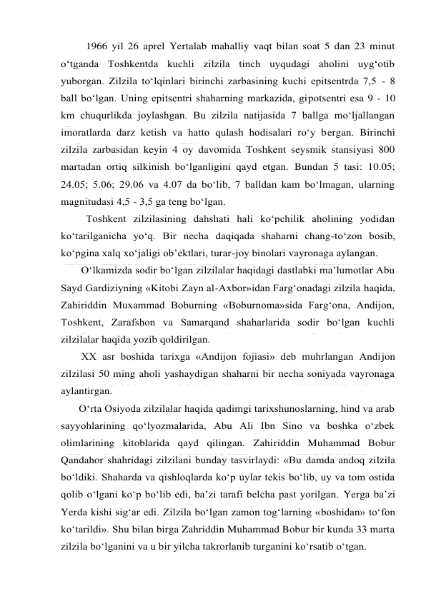  
 
1966 yil 26 aprel Yertalab mahalliy vaqt bilan soat 5 dan 23 minut 
o‘tganda Toshkentda kuchli zilzila tinch uyqudagi aholini uyg‘otib 
yuborgan. Zilzila to‘lqinlari birinchi zarbasining kuchi epitsentrda 7,5 - 8 
ball bo‘lgan. Uning epitsentri shaharning markazida, gipotsentri esa 9 - 10 
km chuqurlikda joylashgan. Bu zilzila natijasida 7 ballga mo‘ljallangan 
imoratlarda darz ketish va hatto qulash hodisalari ro‘y bergan. Birinchi 
zilzila zarbasidan keyin 4 oy davomida Toshkent seysmik stansiyasi 800 
martadan ortiq silkinish bo‘lganligini qayd etgan. Bundan 5 tasi: 10.05; 
24.05; 5.06; 29.06 va 4.07 da bo‘lib, 7 balldan kam bo‘lmagan, ularning 
magnitudasi 4,5 - 3,5 ga teng bo‘lgan. 
Toshkent zilzilasining dahshati hali ko‘pchilik aholining yodidan 
ko‘tarilganicha yo‘q. Bir necha daqiqada shaharni chang-to‘zon bosib, 
ko‘pgina xalq xo‘jaligi ob’ektlari, turar-joy binolari vayronaga aylangan. 
O‘lkamizda sodir bo‘lgan zilzilalar haqidagi dastlabki ma’lumotlar Abu 
Sayd Gardiziyning «Kitobi Zayn al-Axbor»idan Farg‘onadagi zilzila haqida, 
Zahiriddin Muxammad Boburning «Boburnoma»sida Farg‘ona, Andijon, 
Toshkent, Zarafshon va Samarqand shaharlarida sodir bo‘lgan kuchli 
zilzilalar haqida yozib qoldirilgan. 
XX asr boshida tarixga «Andijon fojiasi» deb muhrlangan Andijon 
zilzilasi 50 ming aholi yashaydigan shaharni bir necha soniyada vayronaga 
aylantirgan. 
O‘rta Osiyoda zilzilalar haqida qadimgi tarixshunoslarning, hind va arab 
sayyohlarining qo‘lyozmalarida, Abu Ali Ibn Sino va boshka o‘zbek 
olimlarining kitoblarida qayd qilingan. Zahiriddin Muhammad Bobur 
Qandahor shahridagi zilzilani bunday tasvirlaydi: «Bu damda andoq zilzila 
bo‘ldiki. Shaharda va qishloqlarda ko‘p uylar tekis bo‘lib, uy va tom ostida 
qolib o‘lgani ko‘p bo‘lib edi, ba’zi tarafi belcha past yorilgan. Yerga ba’zi 
Yerda kishi sig‘ar edi. Zilzila bo‘lgan zamon tog‘larning «boshidan» to‘fon 
ko‘tarildi». Shu bilan birga Zahriddin Muhammad Bobur bir kunda 33 marta 
zilzila bo‘lganini va u bir yilcha takrorlanib turganini ko‘rsatib o‘tgan. 
