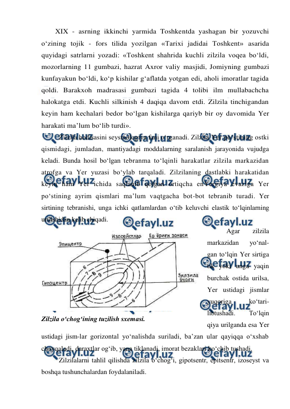  
 
XIX - asrning ikkinchi yarmida Toshkentda yashagan bir yozuvchi 
o‘zining tojik - fors tilida yozilgan «Tarixi jadidai Toshkent» asarida 
quyidagi satrlarni yozadi: «Toshkent shahrida kuchli zilzila voqea bo‘ldi, 
mozorlarning 11 gumbazi, hazrat Axror valiy masjidi, Jomiyning gumbazi 
kunfayakun bo‘ldi, ko‘p kishilar g‘aflatda yotgan edi, aholi imoratlar tagida 
qoldi. Barakxoh madrasasi gumbazi tagida 4 tolibi ilm mullabachcha 
halokatga etdi. Kuchli silkinish 4 daqiqa davom etdi. Zilzila tinchigandan 
keyin ham kechalari bedor bo‘lgan kishilarga qariyb bir oy davomida Yer 
harakati ma’lum bo‘lib turdi». 
Zilzila hodisasini seysmologiya fani o‘rganadi. Zilzila Yer po‘stining ostki 
qismidagi, jumladan, mantiyadagi moddalarning saralanish jarayonida vujudga 
keladi. Bunda hosil bo‘lgan tebranma to‘lqinli harakatlar zilzila markazidan 
atrofga va Yer yuzasi bo‘ylab tarqaladi. Zilzilaning dastlabki harakatidan 
keyin ham Yer ichida saqlanib qolgan ortiqcha enYergiya evaziga Yer 
po‘stining ayrim qismlari ma’lum vaqtgacha bot-bot tebranib turadi. Yer 
sirtining tebranishi, unga ichki qatlamlardan o‘tib keluvchi elastik to‘lqinlarning 
urilishidan kelib chiqadi. 
 Agar 
zilzila 
markazidan 
yo‘nal-
gan to‘lqin Yer sirtiga 
tik yoki unga yaqin 
burchak ostida urilsa, 
Yer ustidagi jismlar 
yuqoriga 
ko‘tari-
libtushadi. 
To‘lqin 
qiya urilganda esa Yer 
ustidagi jism-lar gorizontal yo‘nalishda suriladi, ba’zan ular qayiqqa o‘xshab 
chayqaladi, daraxtlar og‘ib, yana tiklanadi, imorat bezaklari ko‘chib tushadi. 
Zilzilalarni tahlil qilishda zilzila o‘chog‘i, gipotsentr, epitsentr, izoseyst va 
boshqa tushunchalardan foydalaniladi. 
 
Zilzila o‘chog‘ining tuzilish sxemasi. 
