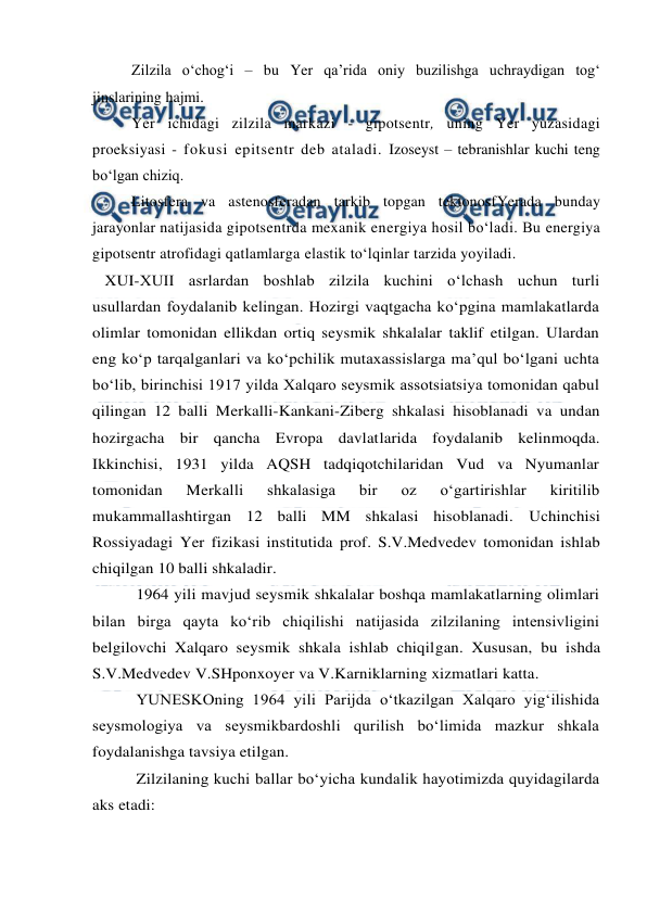  
 
Zilzila o‘chog‘i – bu Yer qa’rida oniy buzilishga uchraydigan tog‘ 
jinslarining hajmi. 
Yer ichidagi zilzila markazi - gipotsentr, uning Yer yuzasidagi 
proeksiyasi - fokusi epitsentr deb ataladi. Izoseyst – tebranishlar kuchi teng 
bo‘lgan chiziq. 
Litosfera va astenosferadan tarkib topgan tektonosfYerada bunday 
jarayonlar natijasida gipotsentrda mexanik energiya hosil bo‘ladi. Bu energiya 
gipotsentr atrofidagi qatlamlarga elastik to‘lqinlar tarzida yoyiladi.  
   XUI-XUII asrlardan boshlab zilzila kuchini o‘lchash uchun turli 
usullardan foydalanib kelingan. Hozirgi vaqtgacha ko‘pgina mamlakatlarda 
olimlar tomonidan ellikdan ortiq seysmik shkalalar taklif etilgan. Ulardan 
eng ko‘p tarqalganlari va ko‘pchilik mutaxassislarga ma’qul bo‘lgani uchta 
bo‘lib, birinchisi 1917 yilda Xalqaro seysmik assotsiatsiya tomonidan qabul 
qilingan 12 balli Merkalli-Kankani-Ziberg shkalasi hisoblanadi va undan 
hozirgacha bir qancha Evropa davlatlarida foydalanib kelinmoqda. 
Ikkinchisi, 1931 yilda AQSH tadqiqotchilaridan Vud va Nyumanlar 
tomonidan 
Merkalli 
shkalasiga 
bir 
oz 
o‘gartirishlar 
kiritilib 
mukammallashtirgan 12 balli MM shkalasi hisoblanadi. Uchinchisi 
Rossiyadagi Yer fizikasi institutida prof. S.V.Medvedev tomonidan ishlab 
chiqilgan 10 balli shkaladir. 
1964 yili mavjud seysmik shkalalar boshqa mamlakatlarning olimlari 
bilan birga qayta ko‘rib chiqilishi natijasida zilzilaning intensivligini 
belgilovchi Xalqaro seysmik shkala ishlab chiqilgan. Xususan, bu ishda 
S.V.Medvedev V.SHponxoyer va V.Karniklarning xizmatlari katta. 
YUNESKOning 1964 yili Parijda o‘tkazilgan Xalqaro yig‘ilishida 
seysmologiya va seysmikbardoshli qurilish bo‘limida mazkur shkala 
foydalanishga tavsiya etilgan. 
Zilzilaning kuchi ballar bo‘yicha kundalik hayotimizda quyidagilarda 
aks etadi: 
