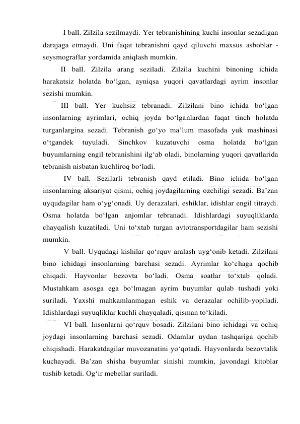  
 
I ball. Zilzila sezilmaydi. Yer tebranishining kuchi insonlar sezadigan 
darajaga etmaydi. Uni faqat tebranishni qayd qiluvchi maxsus asboblar - 
seysmograflar yordamida aniqlash mumkin. 
II ball. Zilzila arang seziladi. Zilzila kuchini binoning ichida 
harakatsiz holatda bo‘lgan, ayniqsa yuqori qavatlardagi ayrim insonlar 
sezishi mumkin. 
III ball. Yer kuchsiz tebranadi. Zilzilani bino ichida bo‘lgan 
insonlarning ayrimlari, ochiq joyda bo‘lganlardan faqat tinch holatda 
turganlargina sezadi. Tebranish go‘yo ma’lum masofada yuk mashinasi 
o‘tgandek 
tuyuladi. 
Sinchkov 
kuzatuvchi 
osma 
holatda 
bo‘lgan 
buyumlarning engil tebranishini ilg‘ab oladi, binolarning yuqori qavatlarida 
tebranish nisbatan kuchliroq bo‘ladi. 
IV ball. Sezilarli tebranish qayd etiladi. Bino ichida bo‘lgan 
insonlarning aksariyat qismi, ochiq joydagilarning ozchiligi sezadi. Ba’zan 
uyqudagilar ham o‘yg‘onadi. Uy derazalari, eshiklar, idishlar engil titraydi. 
Osma holatda bo‘lgan anjomlar tebranadi. Idishlardagi suyuqliklarda 
chayqalish kuzatiladi. Uni to‘xtab turgan avtotransportdagilar ham sezishi 
mumkin. 
V ball. Uyqudagi kishilar qo‘rquv aralash uyg‘onib ketadi. Zilzilani 
bino ichidagi insonlarning barchasi sezadi. Ayrimlar ko‘chaga qochib 
chiqadi. Hayvonlar bezovta bo‘ladi. Osma soatlar to‘xtab qoladi. 
Mustahkam asosga ega bo‘lmagan ayrim buyumlar qulab tushadi yoki 
suriladi. Yaxshi mahkamlanmagan eshik va derazalar ochilib-yopiladi. 
Idishlardagi suyuqliklar kuchli chayqaladi, qisman to‘kiladi. 
VI ball. Insonlarni qo‘rquv bosadi. Zilzilani bino ichidagi va ochiq 
joydagi insonlarning barchasi sezadi. Odamlar uydan tashqariga qochib 
chiqishadi. Harakatdagilar muvozanatini yo‘qotadi. Hayvonlarda bezovtalik 
kuchayadi. Ba’zan shisha buyumlar sinishi mumkin, javondagi kitoblar 
tushib ketadi. Og‘ir mebellar suriladi. 
