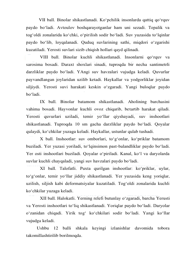  
 
VII ball. Binolar shikastlanadi. Ko‘pchilik insonlarda qattiq qo‘rquv 
paydo bo‘ladi. Avtoulov boshqarayotganlar ham uni sezadi. Tepalik va 
tog‘oldi zonalarida ko‘chki, o‘pirilish sodir bo‘ladi. Suv yuzasida to‘lqinlar 
paydo bo‘lib, loyqalanadi. Quduq suvlarining sathi, miqdori o‘zgarishi 
kuzatiladi. Yerosti suvlari sizib chiqish hollari qayd qilinadi. 
VIII ball. Binolar kuchli shikastlanadi. Insonlarni qo‘rquv va 
sarosima bosadi. Daraxt shoxlari sinadi, tuproqda bir necha santimetrli 
darzliklar paydo bo‘ladi. YAngi suv havzalari vujudga keladi. Quvurlar 
payvandlangan joylaridan uzilib ketadi. Haykallar va yodgorliklar joyidan 
siljiydi. Yerosti suvi harakati keskin o‘zgaradi. Yangi buloqlar paydo 
bo‘ladi. 
IX ball. Binolar batamom shikastlanadi. Aholining barchasini 
vahima bosadi. Hayvonlar kuchli ovoz chiqarib, betartib harakat qiladi. 
Yerosti quvurlari uziladi, temir yo‘llar qiyshayadi, suv inshootlari 
shikastlanadi. Tuproqda 10 sm gacha darzliklar paydo bo‘ladi. Qoyalar 
qulaydi, ko‘chkilar yuzaga keladi. Haykallar, ustunlar qulab tushadi. 
X ball. Inshootlar: suv omborlari, to‘g‘onlar, ko‘priklar batamom 
buziladi. Yer yuzasi yoriladi, to‘lqinsimon past-balandliklar paydo bo‘ladi. 
Yer osti inshootlari buziladi. Qoyalar o‘piriladi. Kanal, ko‘l va daryolarda 
suvlar kuchli chayqaladi, yangi suv havzalari paydo bo‘ladi. 
XI ball. Talofatli. Puxta qurilgan inshootlar: ko‘priklar, uylar, 
to‘g‘onlar, temir yo‘llar jiddiy shikastlanadi. Yer yuzasida keng yoriqlar, 
uzilish, siljish kabi deformatsiyalar kuzatiladi. Tog‘oldi zonalarida kuchli 
ko‘chkilar yuzaga keladi. 
XII ball. Halokatli. Yerning relefi butunlay o‘zgaradi, barcha Yerusti 
va Yerosti inshootlari to‘liq shikastlanadi. Yoriqlar paydo bo‘ladi. Daryolar 
o‘zanidan chiqadi. Yirik tog‘ ko‘chkilari sodir bo‘ladi. Yangi ko‘llar 
vujudga keladi. 
Ushbu 12 balli shkala keyingi izlanishlar davomida tobora 
takomillashtirilib borilmoqda. 
