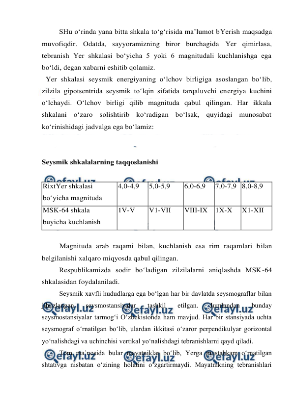  
 
SHu o‘rinda yana bitta shkala to‘g‘risida ma’lumot bYerish maqsadga 
muvofiqdir. Odatda, sayyoramizning biror burchagida Yer qimirlasa, 
tebranish Yer shkalasi bo‘yicha 5 yoki 6 magnitudali kuchlanishga ega 
bo‘ldi, degan xabarni eshitib qolamiz. 
  Yer shkalasi seysmik energiyaning o‘lchov birligiga asoslangan bo‘lib, 
zilzila gipotsentrida seysmik to‘lqin sifatida tarqaluvchi energiya kuchini 
o‘lchaydi. O‘lchov birligi qilib magnituda qabul qilingan. Har ikkala 
shkalani o‘zaro solishtirib ko‘radigan bo‘lsak, quyidagi munosabat 
ko‘rinishidagi jadvalga ega bo‘lamiz: 
 
 
Seysmik shkalalarning taqqoslanishi 
 
RixtYer shkalasi  
bo‘yicha magnituda  
4,0-4,9  
5,0-5,9  
6,0-6,9  
7,0-7,9  8,0-8,9  
MSK-64 shkala  
buyicha kuchlanish  
1V-V  
V1-VII  
VIII-IX  1X-X  
X1-XII  
 
Magnituda arab raqami bilan, kuchlanish esa rim raqamlari bilan 
belgilanishi xalqaro miqyosda qabul qilingan. 
Respublikamizda sodir bo‘ladigan zilzilalarni aniqlashda MSK-64 
shkalasidan foydalaniladi. 
Seysmik xavfli hududlarga ega bo‘lgan har bir davlatda seysmograflar bilan 
jihozlangan 
seysmostansiyalar 
tashkil 
etilgan. 
Jumlandan 
bunday 
seysmostansiyalar tarmog‘i O‘zbekistonda ham mavjud. Har bir stansiyada uchta 
seysmograf o‘rnatilgan bo‘lib, ulardan ikkitasi o‘zaror perpendikulyar gorizontal 
yo‘nalishdagi va uchinchisi vertikal yo‘nalishdagi tebranishlarni qayd qiladi. 
Tom ma’nosida bular mayatniklar bo‘lib, Yerga mustahkam o‘rnatilgan 
shtativga nisbatan o‘zining holatini o‘zgartirmaydi. Mayatnikning tebranishlari 
