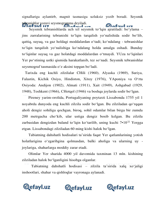  
 
signallariga aylantirb, magnit tasmasiga uzluksiz yozib boradi. Seysmik 
tebranishlar yozuvi seysmogramma deyiladi. 
Seysmik tebranishlarda uch xil seysmik to‘lqin ajratiladi: bo‘ylama –
jins zarralarining tebranishi to‘lqin tarqalish yo‘nalishida sodir bo‘lib, 
qattiq, suyuq, va gaz holdagi moddalardan o‘tadi; ko‘ndalang - tebranishlar 
to‘lqin tarqalish yo‘nalishiga ko‘ndalang holda amalga oshadi. Bunday 
to‘lqinlar suyuq va gaz holatdagi moddalardan o‘tmaydi. YUza to‘lqinlari 
Yer po‘stining ustki qismida harakatlanib, tez so‘nadi. Seysmik tebranishlar 
seysmograf tasmasida o‘z aksini topgan bo‘ladi. 
   Tarixda eng kuchli zilzilalar CHili (1960), Alyaska (1969), Suriya, 
Falastin, Kichik Osiyo, Hindiston, Xitoy (1976), YAponiya va O‘rta 
Osiyoda: Andijon (1902), Almati (1911), Xait (1949), Ashgabad (1929, 
1948), Toshkent (1966), CHotqol (1946) va boshqa joylarda sodir bo‘lgan. 
Pireney yarim-orolida, Portugaliyaning poytaxti Lissabonda 1755 yil 1 
noyabrda dunyoda eng kuchli zilzila sodir bo‘lgan. Bu zilziladan qo‘rqqan 
aholi dengiz sohiliga qochgan, biroq, sohil odamlar bilan birga bir zumda 
200 metrgacha cho‘kib, ular ustiga dengiz bosib kelgan. Bu zilzila 
zarbasidan dengizdan baland to‘lqin ko‘tarilib, uning kuchi 7•1022 Yergga 
etgan. Lissabondagi zilziladan 60 ming kishi halok bo‘lgan. 
Tabiatning dahshatli hodisalari ta’sirida faqat Yer qatlamlarining yotish 
holatlarigina o‘zgaribgina qolmasdan, balki aholiga va ularning uy - 
joylariga, shaharlarga moddiy zarar etadi. 
Olimlar Yer sharida 4000 yil davomida taxminan 13 mln. kishining 
zilziladan halok bo‘lganligini hisobga olganlar. 
Tabiatning dahshatli hodisasi – zilzila ta’sirida xalq xo‘jaligi 
inshootlari, shahar va qishloqlar vayronaga aylanadi. 
