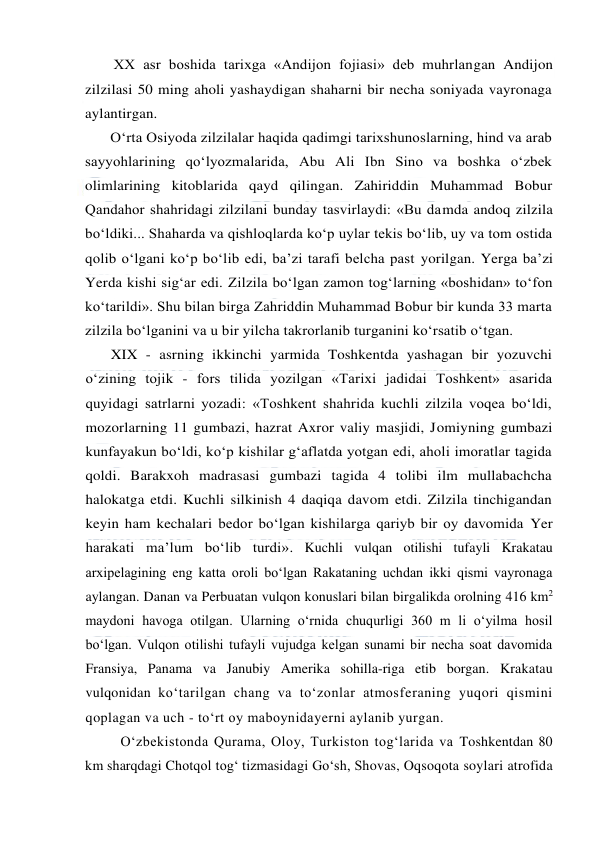  
 
XX asr boshida tarixga «Andijon fojiasi» deb muhrlangan Andijon 
zilzilasi 50 ming aholi yashaydigan shaharni bir necha soniyada vayronaga 
aylantirgan. 
O‘rta Osiyoda zilzilalar haqida qadimgi tarixshunoslarning, hind va arab 
sayyohlarining qo‘lyozmalarida, Abu Ali Ibn Sino va boshka o‘zbek 
olimlarining kitoblarida qayd qilingan. Zahiriddin Muhammad Bobur 
Qandahor shahridagi zilzilani bunday tasvirlaydi: «Bu damda andoq zilzila 
bo‘ldiki... Shaharda va qishloqlarda ko‘p uylar tekis bo‘lib, uy va tom ostida 
qolib o‘lgani ko‘p bo‘lib edi, ba’zi tarafi belcha past yorilgan. Yerga ba’zi 
Yerda kishi sig‘ar edi. Zilzila bo‘lgan zamon tog‘larning «boshidan» to‘fon 
ko‘tarildi». Shu bilan birga Zahriddin Muhammad Bobur bir kunda 33 marta 
zilzila bo‘lganini va u bir yilcha takrorlanib turganini ko‘rsatib o‘tgan. 
XIX - asrning ikkinchi yarmida Toshkentda yashagan bir yozuvchi 
o‘zining tojik - fors tilida yozilgan «Tarixi jadidai Toshkent» asarida 
quyidagi satrlarni yozadi: «Toshkent shahrida kuchli zilzila voqea bo‘ldi, 
mozorlarning 11 gumbazi, hazrat Axror valiy masjidi, Jomiyning gumbazi 
kunfayakun bo‘ldi, ko‘p kishilar g‘aflatda yotgan edi, aholi imoratlar tagida 
qoldi. Barakxoh madrasasi gumbazi tagida 4 tolibi ilm mullabachcha 
halokatga etdi. Kuchli silkinish 4 daqiqa davom etdi. Zilzila tinchigandan 
keyin ham kechalari bedor bo‘lgan kishilarga qariyb bir oy davomida Yer 
harakati ma’lum bo‘lib turdi». Kuchli vulqan otilishi tufayli Krakatau 
arxipelagining eng katta oroli bo‘lgan Rakataning uchdan ikki qismi vayronaga 
aylangan. Danan va Perbuatan vulqon konuslari bilan birgalikda orolning 416 km2 
maydoni havoga otilgan. Ularning o‘rnida chuqurligi 360 m li o‘yilma hosil 
bo‘lgan. Vulqon otilishi tufayli vujudga kelgan sunami bir necha soat davomida 
Fransiya, Panama va Janubiy Amerika sohilla-riga etib borgan. Krakatau 
vulqonidan ko‘tarilgan chang va to‘zonlar atmosferaning yuqori qismini 
qoplagan va uch - to‘rt oy maboynidayerni aylanib yurgan. 
O‘zbekistonda Qurama, Oloy, Turkiston tog‘larida va Toshkentdan 80 
km sharqdagi Chotqol tog‘ tizmasidagi Go‘sh, Shovas, Oqsoqota soylari atrofida 
