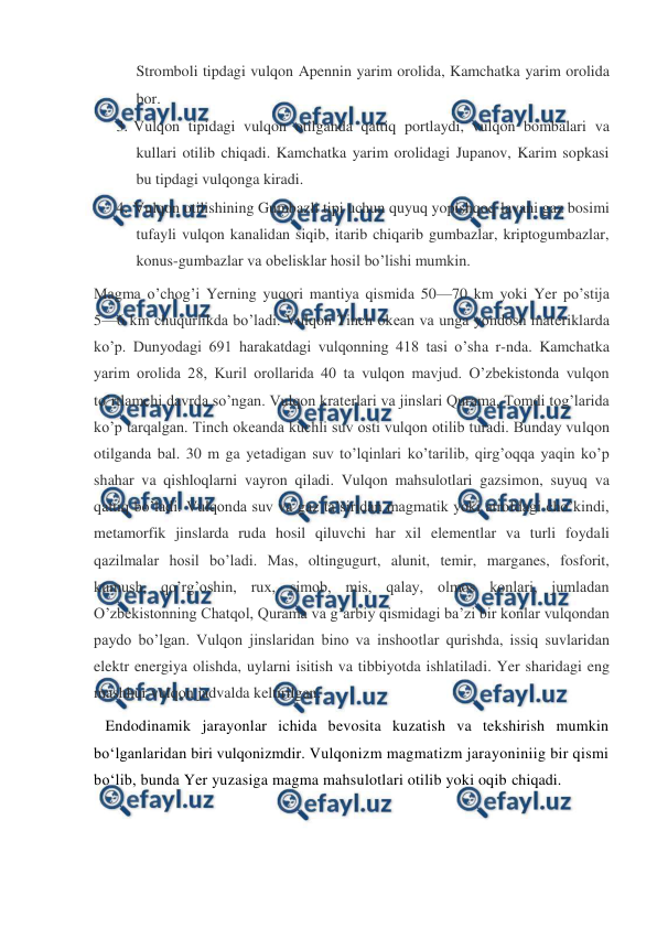  
 
Stromboli tipdagi vulqon Apennin yarim orolida, Kamchatka yarim orolida 
bor. 
3. Vulqon tipidagi vulqon otilganda qattiq portlaydi, vulqon bombalari va 
kullari otilib chiqadi. Kamchatka yarim orolidagi Jupanov, Karim sopkasi 
bu tipdagi vulqonga kiradi. 
4. Vulqon otilishining Gumbazli tipi uchun quyuq yopishqoq lavani gaz bosimi 
tufayli vulqon kanalidan siqib, itarib chiqarib gumbazlar, kriptogumbazlar, 
konus-gumbazlar va obelisklar hosil bo’lishi mumkin. 
Magma o’chog’i Yerning yuqori mantiya qismida 50—70 km yoki Yer po’stija 
5—6 km chuqurlikda bo’ladi. Vulqon Tinch okean va unga yondosh materiklarda 
ko’p. Dunyodagi 691 harakatdagi vulqonning 418 tasi o’sha r-nda. Kamchatka 
yarim orolida 28, Kuril orollarida 40 ta vulqon mavjud. O’zbekistonda vulqon 
to’rtlamchi davrda so’ngan. Vulqon kraterlari va jinslari Qurama, Tomdi tog’larida 
ko’p tarqalgan. Tinch okeanda kuchli suv osti vulqon otilib turadi. Bunday vulqon 
otilganda bal. 30 m ga yetadigan suv to’lqinlari ko’tarilib, qirg’oqqa yaqin ko’p 
shahar va qishloqlarni vayron qiladi. Vulqon mahsulotlari gazsimon, suyuq va 
qattiq bo’ladi. Vulqonda suv va gaz ta’siridan magmatik yoki atrofdagi cho’kindi, 
metamorfik jinslarda ruda hosil qiluvchi har xil elementlar va turli foydali 
qazilmalar hosil bo’ladi. Mas, oltingugurt, alunit, temir, marganes, fosforit, 
kumush, qo’rg’oshin, rux, simob, mis, qalay, olmos konlari, jumladan 
O’zbekistonning Chatqol, Qurama va g’arbiy qismidagi ba’zi bir konlar vulqondan 
paydo bo’lgan. Vulqon jinslaridan bino va inshootlar qurishda, issiq suvlaridan 
elektr energiya olishda, uylarni isitish va tibbiyotda ishlatiladi. Yer sharidagi eng 
mashhur vulqon jadvalda keltirilgan. 
   Endodinamik jarayonlar ichida bevosita kuzatish va tekshirish mumkin 
bo‘lganlaridan biri vulqonizmdir. Vulqonizm magmatizm jarayoniniig bir qismi 
bo‘lib, bunda Yer yuzasiga magma mahsulotlari otilib yoki oqib chiqadi. 
