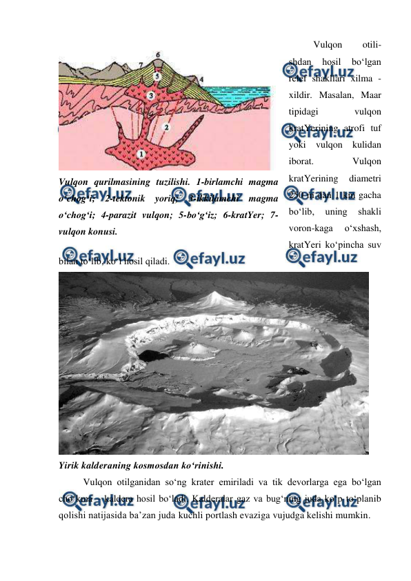  
 
Vulqon 
otili-
shdan 
hosil 
bo‘lgan 
relef shakllari xilma - 
xildir. Masalan, Maar 
tipidagi 
vulqon 
kratYerining atrofi tuf 
yoki vulqon kulidan 
iborat. 
Vulqon 
kratYerining 
diametri 
250 m dan 1 km gacha 
bo‘lib, 
uning 
shakli 
voron-kaga 
o‘xshash, 
kratYeri ko‘pincha suv 
bilan to‘lib, ko‘l hosil qiladi. 
 
Yirik kalderaning kosmosdan ko‘rinishi.  
Vulqon otilganidan so‘ng krater emiriladi va tik devorlarga ega bo‘lgan 
cho‘kma – kaldera hosil bo‘ladi. Kalderalar gaz va bug‘ning juda ko‘p to‘planib 
qolishi natijasida ba’zan juda kuchli portlash evaziga vujudga kelishi mumkin.  
 
Vulqon qurilmasining tuzilishi. 1-birlamchi magma 
o‘chog‘i; 2-tektonik yoriq; 3-ikkilamchi magma 
o‘chog‘i; 4-parazit vulqon; 5-bo‘g‘iz; 6-kratYer; 7- 
vulqon konusi. 
