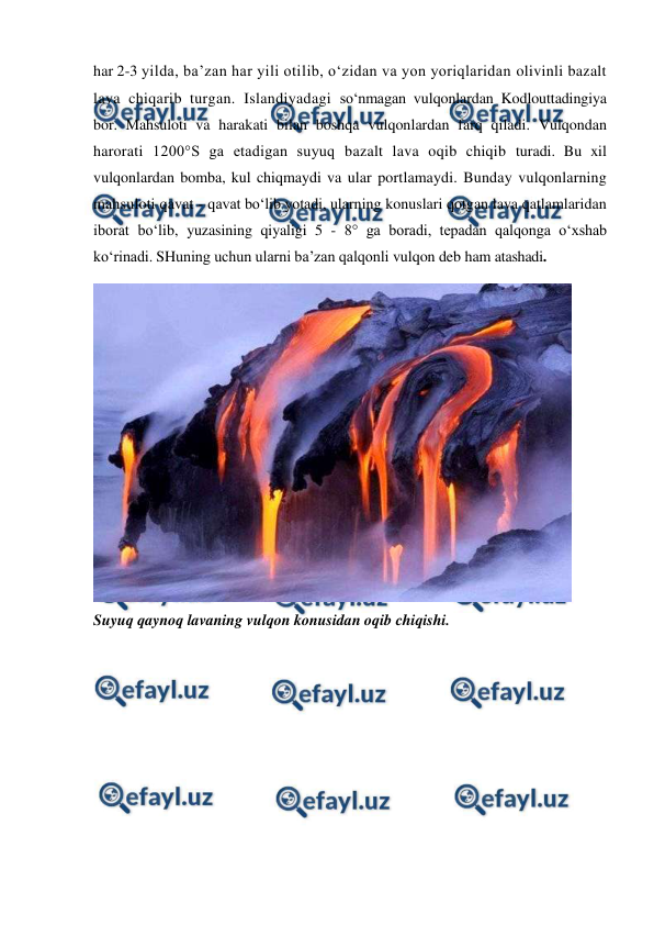  
 
har 2-3 yilda, ba’zan har yili otilib, o‘zidan va yon yoriqlaridan olivinli bazalt 
lava chiqarib turgan. Islandiyadagi so‘nmagan vulqonlardan Kodlouttadingiya 
bor. Mahsuloti va harakati bilan boshqa vulqonlardan farq qiladi. Vulqondan 
harorati 1200°S ga etadigan suyuq bazalt lava oqib chiqib turadi. Bu xil 
vulqonlardan bomba, kul chiqmaydi va ular portlamaydi. Bunday vulqonlarning 
mahsuloti qavat - qavat bo‘lib yotadi, ularning konuslari qotgan lava qatlamlaridan 
iborat bo‘lib, yuzasining qiyaligi 5 - 8° ga boradi, tepadan qalqonga o‘xshab 
ko‘rinadi. SHuning uchun ularni ba’zan qalqonli vulqon deb ham atashadi.  
 
 
Suyuq qaynoq lavaning vulqon konusidan oqib chiqishi.  
