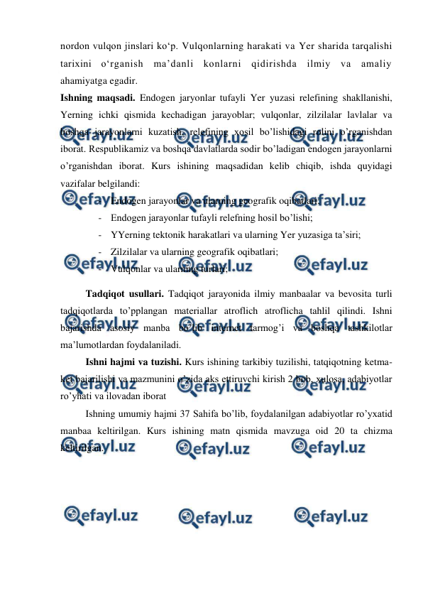  
 
nordon vulqon jinslari ko‘p. Vulqonlarning harakati va Yer sharida tarqalishi 
tarixini o‘rganish ma’danli konlarni qidirishda ilmiy va amaliy 
ahamiyatga egadir. 
Ishning maqsadi. Endogen jaryonlar tufayli Yer yuzasi relefining shakllanishi, 
Yerning ichki qismida kechadigan jarayoblar; vulqonlar, zilzilalar lavlalar va 
boshqa jarayonlarni kuzatish, relefining xosil bo’lishidagi rolini o’rganishdan 
iborat. Respublikamiz va boshqa davlatlarda sodir bo’ladigan endogen jarayonlarni 
o’rganishdan iborat. Kurs ishining maqsadidan kelib chiqib, ishda quyidagi 
vazifalar belgilandi: 
- Endogen jarayonlar va ularning geografik oqibatlari; 
- Endogen jarayonlar tufayli relefning hosil bo’lishi; 
- YYerning tektonik harakatlari va ularning Yer yuzasiga ta’siri; 
- Zilzilalar va ularning geografik oqibatlari; 
- Vulqonlar va ularning turlari; 
Tadqiqot usullari. Tadqiqot jarayonida ilmiy manbaalar va bevosita turli 
tadqiqotlarda to’pplangan materiallar atroflich atroflicha tahlil qilindi. Ishni 
bajarishda asosiy manba bo’lib internet tarmog’i va boshqa tashkilotlar 
ma’lumotlardan foydalaniladi.  
Ishni hajmi va tuzishi. Kurs ishining tarkibiy tuzilishi, tatqiqotning ketma-
ket bajarilishi va mazmunini o’zida aks ettiruvchi kirish 2 bob, xulosa, adabiyotlar 
ro’yhati va ilovadan iborat 
Ishning umumiy hajmi 37 Sahifa bo’lib, foydalanilgan adabiyotlar ro’yxatid 
manbaa keltirilgan. Kurs ishining matn qismida mavzuga oid 20 ta chizma 
keltirilgan. 
 
