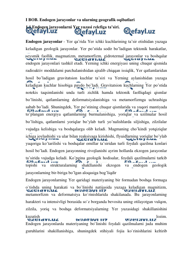  
 
I BOB. Endogen jarayonlar va ularning geografik oqibatlari 
1.1 Endogen jarayonlarni Yer yuzasi relefiga ta’siri. 
 
Endogen jarayonlar - Yer qa’rida Yer ichki kuchlarining ta’sir etishidan yuzaga 
keladigan geologik jarayonlar. Yer po’stida sodir bo’ladigan tektonik harakatlar, 
seysmik faollik, magmatizm, metamorfizm, gidrotermal jarayonlar va boshqalar 
endogen jarayonlari tashkil etadi. Yerning ichki energiyasi uning chuqur qismida 
radioaktiv moddalarni parchalanishidan ajralib chiqqan issiqlik, Yer qatlamlaridan 
hosil bo’ladigan gravitatsion kuchlar ta’siri va Yerning aylanishidan yuzaga 
keladigan kuchlar hisobiga paydo bo’ladi. Gravitatsion kuchlarning Yer po’stida 
notekis taqsimlanishi unda turli zichlik hamda tektonik faolliqdagi qismlar 
bo’linishi, qatlamlarning deformatsiyalanishiga va metamorfizmga uchrashiga 
sabab bo’ladi. Shuningdek, Yer po’stining chuqur qismlarida va yuqori mantiyada 
to’plangan energiya qatlamlarning burmalanishiga, yoriqlar va uzilmalar hosil 
bo’lishiga, qatlamlarni yoriqlar bo’ylab turli yo’nalishlarda siljishiga, zilzilalar 
vujudga kelishiga va boshqalarga olib keladi. Magmaning cho’kindi yotqiziqlar 
ichiga joylashishi va ular bilan reaksiyaga kirishishi, flyuidlarning yoriqlar bo’ylab 
yuqoriga ko’tarilishi va boshqalar omillar ta’siridan turli foydali qazilma konlari 
hosil bo’ladi. Endogen jarayonning rivojlanishi ayrim hollarda ekzogen jarayonlar 
ta’sirida vujudga keladi. Ko’pgina geologik hodisalar, foydali qazilmalarni tarkib 
topishi va 
strukturalarning shakllanishi ekzogen va 
endogen geologik 
jarayonlarning bir-biriga bo’lgan aloqasiga bog’liqdir 
Endogen jarayonlarning Yer qaridagi materiyaning bir formadan boshqa formaga 
o`tishda uning harakati va bo`linishi natijasida yuzaga keladigan magnitizm, 
metamorfizm va deformatsiya ko`rinishlarida shakilanada. Bu jarayonlarning 
harakteri va intensivligi borasida so`z borganda bevosita uning otilayotgan vulqon, 
zilzila, yoriq va boshqa deformatsiyalarning Yer yuzasidagi shakillanishini 
kuzatish 
lozim. 
Endogen jarayonlarda materiyaning bo`linishi foydali qazilmalarni juda muhim 
guruhlarini shakillanishiga, shuningdek stihiyali fojia ko`rinishlarini keltirib 
