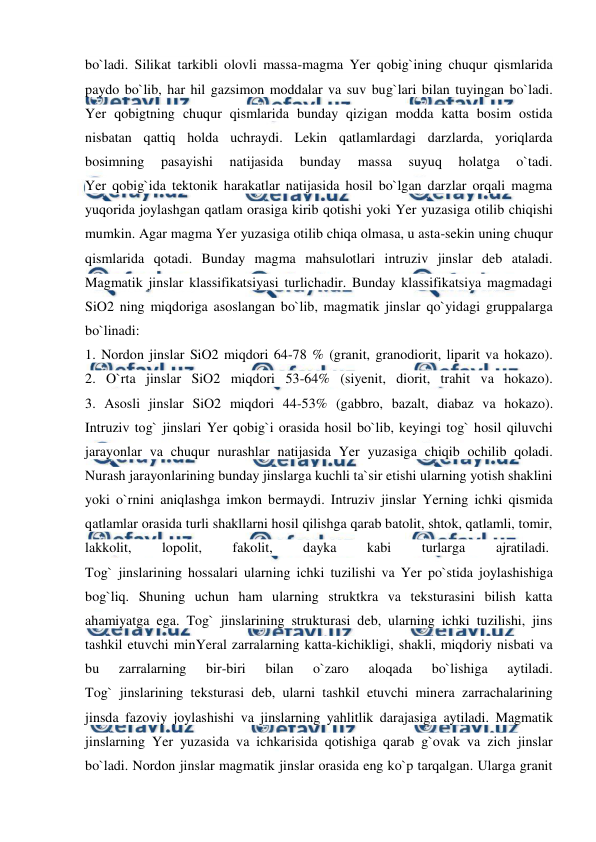  
 
bo`ladi. Silikat tarkibli olovli massa-magma Yer qobig`ining chuqur qismlarida 
paydo bo`lib, har hil gazsimon moddalar va suv bug`lari bilan tuyingan bo`ladi. 
Yer qobigtning chuqur qismlarida bunday qizigan modda katta bosim ostida 
nisbatan qattiq holda uchraydi. Lekin qatlamlardagi darzlarda, yoriqlarda 
bosimning 
pasayishi 
natijasida 
bunday 
massa 
suyuq 
holatga 
o`tadi. 
Yer qobig`ida tektonik harakatlar natijasida hosil bo`lgan darzlar orqali magma 
yuqorida joylashgan qatlam orasiga kirib qotishi yoki Yer yuzasiga otilib chiqishi 
mumkin. Agar magma Yer yuzasiga otilib chiqa olmasa, u asta-sekin uning chuqur 
qismlarida qotadi. Bunday magma mahsulotlari intruziv jinslar deb ataladi. 
Magmatik jinslar klassifikatsiyasi turlichadir. Bunday klassifikatsiya magmadagi 
SiO2 ning miqdoriga asoslangan bo`lib, magmatik jinslar qo`yidagi gruppalarga 
bo`linadi: 
1. Nordon jinslar SiO2 miqdori 64-78 % (granit, granodiorit, liparit va hokazo). 
2. O`rta jinslar SiO2 miqdori 53-64% (siyenit, diorit, trahit va hokazo). 
3. Asosli jinslar SiO2 miqdori 44-53% (gabbro, bazalt, diabaz va hokazo). 
Intruziv tog` jinslari Yer qobig`i orasida hosil bo`lib, keyingi tog` hosil qiluvchi 
jarayonlar va chuqur nurashlar natijasida Yer yuzasiga chiqib ochilib qoladi. 
Nurash jarayonlarining bunday jinslarga kuchli ta`sir etishi ularning yotish shaklini 
yoki o`rnini aniqlashga imkon bermaydi. Intruziv jinslar Yerning ichki qismida 
qatlamlar orasida turli shakllarni hosil qilishga qarab batolit, shtok, qatlamli, tomir, 
lakkolit, 
lopolit, 
fakolit, 
dayka 
kabi 
turlarga 
ajratiladi.  
Tog` jinslarining hossalari ularning ichki tuzilishi va Yer po`stida joylashishiga 
bog`liq. Shuning uchun ham ularning struktkra va teksturasini bilish katta 
ahamiyatga ega. Tog` jinslarining strukturasi deb, ularning ichki tuzilishi, jins 
tashkil etuvchi minYeral zarralarning katta-kichikligi, shakli, miqdoriy nisbati va 
bu 
zarralarning 
bir-biri 
bilan 
o`zaro 
aloqada 
bo`lishiga 
aytiladi. 
Tog` jinslarining teksturasi deb, ularni tashkil etuvchi minera zarrachalarining 
jinsda fazoviy joylashishi va jinslarning yahlitlik darajasiga aytiladi. Magmatik 
jinslarning Yer yuzasida va ichkarisida qotishiga qarab g`ovak va zich jinslar 
bo`ladi. Nordon jinslar magmatik jinslar orasida eng ko`p tarqalgan. Ularga granit 
