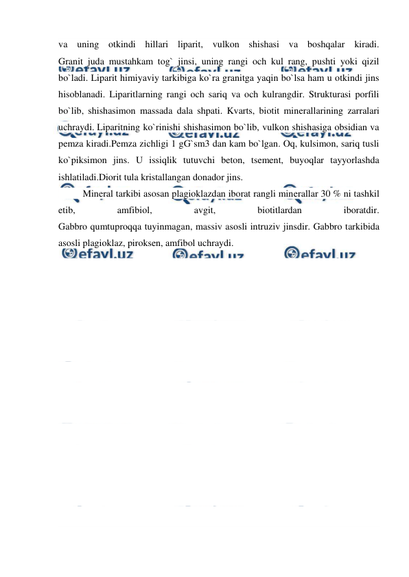  
 
va uning otkindi hillari liparit, vulkon shishasi va boshqalar kiradi. 
Granit juda mustahkam tog` jinsi, uning rangi och kul rang, pushti yoki qizil 
bo`ladi. Liparit himiyaviy tarkibiga ko`ra granitga yaqin bo`lsa ham u otkindi jins 
hisoblanadi. Liparitlarning rangi och sariq va och kulrangdir. Strukturasi porfili 
bo`lib, shishasimon massada dala shpati. Kvarts, biotit minerallarining zarralari 
uchraydi. Liparitning ko`rinishi shishasimon bo`lib, vulkon shishasiga obsidian va 
pemza kiradi.Pemza zichligi 1 gG`sm3 dan kam bo`lgan. Oq, kulsimon, sariq tusli 
ko`piksimon jins. U issiqlik tutuvchi beton, tsement, buyoqlar tayyorlashda 
ishlatiladi.Diorit tula kristallangan donador jins.   
 
 
 
Mineral tarkibi asosan plagioklazdan iborat rangli minerallar 30 % ni tashkil 
etib, 
amfibiol, 
avgit, 
biotitlardan 
iboratdir. 
Gabbro qumtuproqqa tuyinmagan, massiv asosli intruziv jinsdir. Gabbro tarkibida 
asosli plagioklaz, piroksen, amfibol uchraydi. 
 
 
 
 
 
 
 
 
 
 
 
 
 
 
