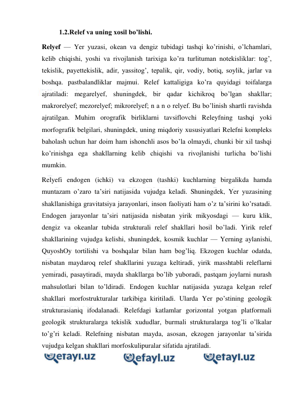  
 
          1.2.Relef va uning xosil bo’lishi. 
Relyef — Yer yuzasi, okean va dengiz tubidagi tashqi ko’rinishi, o’lchamlari, 
kelib chiqishi, yoshi va rivojlanish tarixiga ko’ra turlituman notekisliklar: tog’, 
tekislik, payettekislik, adir, yassitog’, tepalik, qir, vodiy, botiq, soylik, jarlar va 
boshqa. pastbalandliklar majmui. Relef kattaligiga ko’ra quyidagi toifalarga 
ajratiladi: megarelyef, shuningdek, bir qadar kichikroq bo’lgan shakllar; 
makrorelyef; mezorelyef; mikrorelyef; n a n o relyef. Bu bo’linish shartli ravishda 
ajratilgan. Muhim orografik birliklarni tavsiflovchi Releyfning tashqi yoki 
morfografik belgilari, shuningdek, uning miqdoriy xususiyatlari Relefni kompleks 
baholash uchun har doim ham ishonchli asos bo’la olmaydi, chunki bir xil tashqi 
ko’rinishga ega shakllarning kelib chiqishi va rivojlanishi turlicha bo’lishi 
mumkin. 
Relyefi endogen (ichki) va ekzogen (tashki) kuchlarning birgalikda hamda 
muntazam o’zaro ta’siri natijasida vujudga keladi. Shuningdek, Yer yuzasining 
shakllanishiga gravitatsiya jarayonlari, inson faoliyati ham o’z ta’sirini ko’rsatadi. 
Endogen jarayonlar ta’siri natijasida nisbatan yirik mikyosdagi — kuru klik, 
dengiz va okeanlar tubida strukturali relef shakllari hosil bo’ladi. Yirik relef 
shakllarining vujudga kelishi, shuningdek, kosmik kuchlar — Yerning aylanishi, 
QuyoshOy tortilishi va boshqalar bilan ham bog’liq. Ekzogen kuchlar odatda, 
nisbatan maydaroq relef shakllarini yuzaga keltiradi, yirik masshtabli releflarni 
yemiradi, pasaytiradi, mayda shakllarga bo’lib yuboradi, pastqam joylarni nurash 
mahsulotlari bilan to’ldiradi. Endogen kuchlar natijasida yuzaga kelgan relef 
shakllari morfostrukturalar tarkibiga kiritiladi. Ularda Yer po’stining geologik 
strukturasianiq ifodalanadi. Relefdagi katlamlar gorizontal yotgan platformali 
geologik strukturalarga tekislik xududlar, burmali strukturalarga tog’li o’lkalar 
to’g’ri keladi. Relefning nisbatan mayda, asosan, ekzogen jarayonlar ta’sirida 
vujudga kelgan shakllari morfoskulipuralar sifatida ajratiladi. 
 
 
