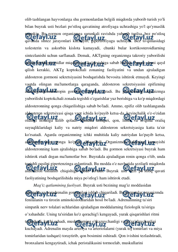  
 
olib tashlangan hayvonlarga shu gormonlardan belgili miqdorda yuborib turish yo'li 
bilan buyrak usti bezlari po'stloq qavatining atrofiyaga uchrashiga yo'l qo'ymaslik 
mumkin. Bu gormon organizmga surunkali ravishda yuborib turilsa, bez po'stloq 
qavatida sintez jarayonlari kuchayib, gipertrofiyaga uchraydi. Bez to'qimasidagi 
xolesterin va askorbin kislota kamayadi, chunki bular kortikosteroidlarning 
sintezlanishi uchun sarflanadi. Demak, AKTgning organizmga takroriy yuborilishi 
qonda kortikosteroidlar miqdorining ko'payishiga sabab bo'ladi. Ammo shuni qayd 
qilish kerakki, AKTg koptokchali zonaning faoliyatini va undan ajraladigan 
aldosteron gormoni sekretsiyasini boshqarishda bevosita ishtirok etmaydi. Keyingi 
vaqtda olingan ma'lumotlarga qaraganda, aldosteron sekretsiyasini epifizning 
adrenoglomeronlotropin gormoni stimullab turadi. Bu gormonning organizmga 
yuborilishi koptokchali zonada tegishli o'zgarishlar yuz berishiga va ko'p miqdordagi 
aldosteronning qonga chiqarilishiga sabab bo'ladi. Ammo, epifiz olib tashlanganda 
aldosteron sekretsiyasi qisqa vaqt ichida ko'payib ketsa-da, keyinchalik o'z-o'zidan 
oldingi holatiga kelib qoladi. Bundan tashqari, qon, limfa va to'qima oraliq 
suyuqliklaridagi kaliy va natriy miqdori aldosteron sekretsiyasiga katta ta'sir 
ko'rsatadi. Agarda organizmning ichki muhitida kaliy natriydan ko'payib ketsa, 
aldosteron ham qonga ko'proq chiqariladi. Organizmda kaliyning kamayishi 
aldosteronning kam ajralishiga sabab bo'ladi. Bu gormon sekretsiyasi buyrak ham 
ishtirok etadi degan ma'lumotlar bor. Buyrakda ajraladigan renin qonga o'tib, unda 
tegishli oqsilni gipertenzinga aylantiradi. Bu modda o'z navbatida sezilarli miqdorda 
aldosteron ishlanib chiqishiga sabab bo'ladi. Buyrak usti bezi po’stloq qavati 
faoliyatining boshqarilishida miya po'stlog'i ham ishtirok etadi. 
Mag'iz qatlamining faoliyati. Buyrak usti bezining mag'iz moddasidan 
adrenalin va noradrenalin gormonlari ishlab chiqariladi. Bu gormonlar organizmda 
fenilalanin va tirozin aminokislotalaridan hosil bo'ladi. Adrenalinning ta'siri 
simpatik nerv tolalari uchlaridan ajraladigan moddalarning fiziologik ta'siriga 
o’xshashdir. Uning ta'siridan ko'z qorachig'i kengayadi, yurak qisqarishlari ritmi 
tezlashadi, kuchi oshadi, muskullarning o'tkazuvchanligi va qo'zg'aluvchanligi 
kuchayadi. Adrenalin mayda arteriya va arteriolalarni (yurak toj tomirlari va miya 
tomirlaridan tashqari) toraytirib, qon bosimini oshiradi. Qon ivishini tezlashtiradi, 
bronxalarni kengaytiradi, ichak peristalikasini tormozlab, muskullarini 
