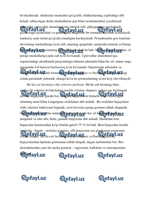  
 
bo'shashtiradi, sfinkterlar muskulini qo'zg'atib, sfinkterlarning yepilishiga olib 
keladi, ishlayotgan skelet muskullarini qon bilan ta'minlanishini yaxshilaydi. 
Adrenalin uglevodlar almashinuvida ishtirok etib, glikogenning parchalanib, 
glyukozaga aylanishini va qonda qand miqdorini bir normada turishini ta'minlaydi, 
markaziy asab tizimi qo'zg'aluvchanligini kuchaytiradi. Noradrenalin qon tomirlari 
devorining muskullariga ta'sir etib, ularning qisqarishi, natijasida tomirlar yo'lining 
torayishi va qon bosimining ko'tarilishiga sabab bo'ladi. Me'da - ichak devorlari, o't 
pufagi muskullariga juda zaif ta'sir ko'rsatadi. Uglevodlar almashinuviga, 
organizmdagi oksidlanish jarayonlariga tabiatan adrenalin bilan bir xil, ammo unga 
qaraganda 4-8 baravar kuchsizroq ta'sir ko'rsatadi. Organizmda adrenalin va 
noradrenalinni tegishli fermentlar - aminooksidaza va firozinoza juda qisqa vaqt 
ichida parchalab yuboradi, shunga ko'ra bu gormonlarning ta'siri ko'p cho'zilmaydi. 
Me'da osti bezining ichki sekretor faoliyati. Me'da osti bezining shira 
ajraluvchi sekretor bo'lakchalari orasida o'zining chiqaruv yo'liga ega bo'lmagan 
alohida hujayralar guruhi bor, ular shu hujayralarni birinchi marta tasvirlagan 
olimning nomi bilan Langergans orolchalari deb ataladi.  Bu orolchlar hujayralari 
ichki sekretor funksiyani bajaradi, ya'ni bevosita qonga gormon ishlab chiqaradi. 
Gistologik tekshirishlar natijasida bu orolchalarda har xil hujayralar borligi 
aniqlandi va ular alfa, betta, gamma hujayralar deb ataladi. Shulardan beta 
hujayralar hammasidan ko'p (itlarda qariyb 75 %) bo'ladi. Beta hujayralar insulin 
(lotincha - Insula - orolcha) gormoni, alfa hujayralar esa glyukogon gormonini 
ishlab chiqadi. Me'da osti bezining mayda chiqaruv yo'llaridagi epiteliy 
hujayralaridan lipokain gormonini ishlab chiqadi, degan ma'lumotlar bor. Bez 
ekstraktlaridan yana bir necha gormon - vagoxonin, kallekrin va sentropeninlar 
topilgan.  
