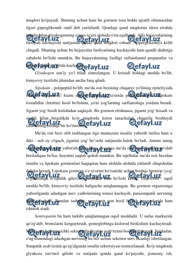  
 
miqdori ko'payadi. Shuning uchun ham bu gormon toza holda ajratib olinmasidan 
ilgari giperglikemik omil deb yuritilardi. Qondagi qand miqdorini idora etishda 
insulin bilan glyukogenning o'zaro ta'siri alohida o'rin egallaydi. Alfa hujayralarining 
faoliyati kuchayishi natijasida qonda qand miqdori oshadi - giperglikemiya kelib 
chiqadi. Shuning uchun bu hujayralar faoliyatining kuchayishi ham qandli diabetga 
sababchi bo'lishi mumkin. Bu hujayralarning faolligi sulfanilamid preparatlar va 
kobalt to’zlari ta'sirida kuchayadi. 
Glyukogon sun'iy yo'l bilan sintezlangan. U kristall holdagi modda bo'lib, 
kimyoviy tuzilishi jihatidan ancha farq qiladi. 
Sipokain - polipeptid bo'lib, me'da osti bezining chiqaruv yo'lining epiteliysida 
ishlanib chiqadi. U hazm shirasi fermentlar ta'sirida parchalanmaydi. Sipokain 
fostafidlar (letsitin) hosil bo'lishini, ya'ni yog'larning sarflanishiga yordam beradi. 
Jigarni yog' bosib ketishidan saqlaydi. Bu gormon etishmasa, jigarni yog' bosadi va 
siydik bilan birgalikda ko'p miqdorda keton tanachalari chiqarila boshlaydi 
(diabetning boshqa bir ko'rinishi). 
Me'da osti bezi olib tashlangan itga muntazam insulin yuborib turilsa ham u 
ikki - uch oy o'tgach, jigarini yog' bo’sishi natijasida halok bo'ladi. Ammo uning 
organizmiga insulin yuborish bilan birga ovqatiga me'da osti bezi ekstrakti qo'shib 
beriladigan bo'lsa, hayotini saqlab qolish mumkin. Bu tajribalar me'da osti bezidan 
insulin va lipokain gormonlari haqiqatan ham alohida-alohida ishlanib chiqishidan 
dalolat beradi. Lipokain gormoni o'z ta'sirini ko'rsatishi uchun boshqa lipotrop (yog' 
to'planishiga to'sqinlik qiluvchi) moddalar ham bo'lishi kerak. Vagotonin - oqsil 
modda bo'lib, kimyoviy tuzilishi haligacha aniqlanmagan. Bu gormon organizmga 
yuborilganda adashgan nerv yadrolarining tonusi kuchayib, parasimpatik nervning 
faolligi oshadi. Bundan tashqari, vagotonin qon hosil bo'lish jarayonlarida ham 
ishtirok etadi. 
Sentropenin bu ham tarkibi aniqlanmagan oqsil moddadir. U nafas markazini 
qo'zg'atib, bronxlarni kengaytiradi, gemoglobinga kislorod birikishini kuchaytiradi. 
Me'da osti bezining ichki sekretor faoliyatini asab tizimi boshqarib boradi. Jumladan, 
o'ng tomondagi adashgan nervning bu bez uchun sekretor nerv ekanligi isbotlangan. 
Simpatik asab tizimi qo'zg'alganda insulin sekretsiyasi tormozlanadi. Ko'p miqdorda 
glyukoza iste'mol qilishi va natijada qonda qand ko'payishi, jismoniy ish, 
