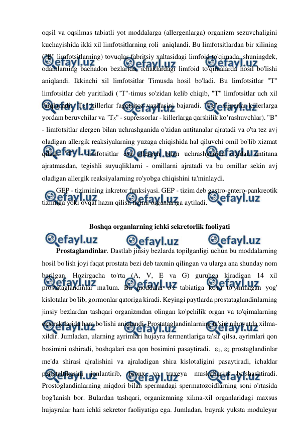  
 
oqsil va oqsilmas tabiatli yot moddalarga (allergenlarga) organizm sezuvchaligini 
kuchayishida ikki xil limfotsitlarning roli  aniqlandi. Bu limfotsitlardan bir xilining 
("B" limfotsitlarning) tovuqlar fabritsiy xaltasidagi limfoid to'qimada, shuningdek, 
odamlarning bachadon bezlarida, ichaklardagi limfoid to'qimalarda hosil bo'lishi 
aniqlandi. Ikkinchi xil limfotsitlar Timusda hosil bo'ladi. Bu limfotsitlar "T" 
limfotsitlar deb yuritiladi ("T"-timus so'zidan kelib chiqib, "T" limfotsitlar uch xil 
farqlanadi. "TK" killerlar fagotsitoz vazifasini bajaradi. "TX"- xilperlar-killerlarga 
yordam beruvchilar va "TS" - supressorlar - killerlarga qarshilik ko’rashuvchlar). "B" 
- limfotsitlar alergen bilan uchrashganida o'zidan antitanalar ajratadi va o'ta tez avj 
oladigan allergik reaksiyalarning yuzaga chiqishida hal qiluvchi omil bo'lib xizmat 
qiladi. "T" - limfotsitlar esa allergen bilan uchrashganida o'zidan antitana 
ajratmasdan, tegishli suyuqliklarni - omillarni ajratadi va bu omillar sekin avj 
oladigan allergik reaksiyalarning ro'yobga chiqishini ta'minlaydi. 
GEP - tizimining inkretor funksiyasi. GEP - tizim deb gastro-entero-pankreotik 
tizimiga yoki ovqat hazm qilish tizimi organlariga aytiladi. 
 
Boshqa organlarning ichki sekretorlik faoliyati 
 
Prostaglandinlar. Dastlab jinsiy bezlarda topilganligi uchun bu moddalarning 
hosil bo'lish joyi faqat prostata bezi deb taxmin qilingan va ularga ana shunday nom 
berilgan. Hozirgacha to'rta (A, V, E va G) guruhga kiradigan 14 xil 
prostataglandinlar ma'lum. Bu moddalar o'z tabiatiga ko'ra to'yinmagan yog' 
kislotalar bo'lib, gormonlar qatoriga kiradi. Keyingi paytlarda prostataglandinlarning 
jinsiy bezlardan tashqari organizmdan olingan ko'pchilik organ va to'qimalarning 
ekstraktlarida ham bo'lishi aniqlandi. Prostataglandinlarning ta'siri nihoyatda xilma-
xildir. Jumladan, ularning ayrimlari hujayra fermentlariga ta'sir qilsa, ayrimlari qon 
bosimini oshiradi, boshqalari esa qon bosimini pasaytiradi.  1, 2 prostaglandinlar 
me'da shirasi ajralishini va ajraladigan shira kislotaligini pasaytiradi, ichaklar 
peristaltikasini jonlantirib, bronx va traxeya muskullarini bo'shashtiradi. 
Prostoglandinlarning miqdori bilan spermadagi spermatozoidlarning soni o'rtasida 
bog'lanish bor. Bulardan tashqari, organizmning xilma-xil organlaridagi maxsus 
hujayralar ham ichki sekretor faoliyatiga ega. Jumladan, buyrak yuksta moduleyar 
