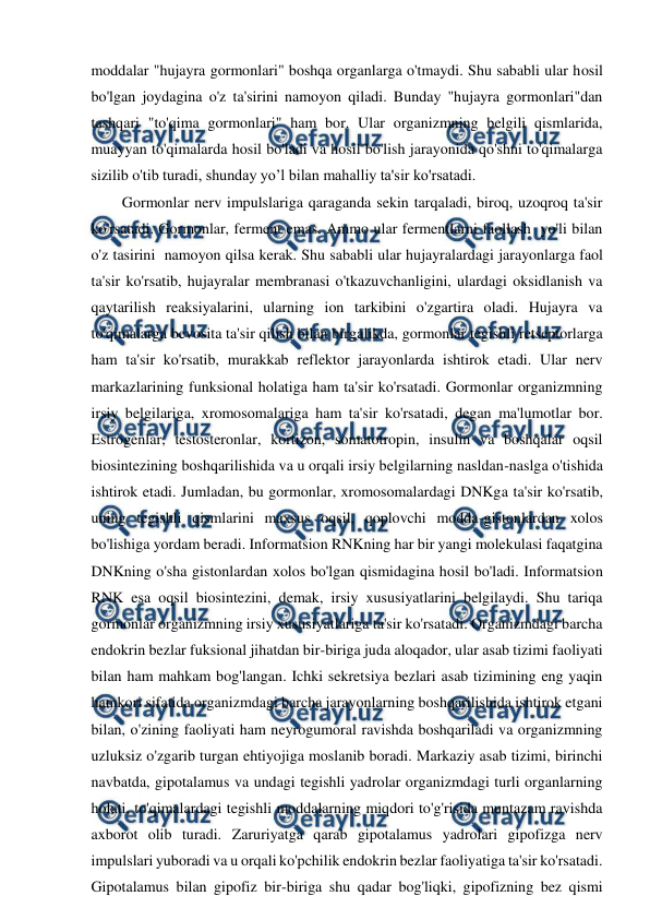  
 
moddalar "hujayra gormonlari" boshqa organlarga o'tmaydi. Shu sababli ular hosil 
bo'lgan joydagina o'z ta'sirini namoyon qiladi. Bunday "hujayra gormonlari"dan 
tashqari "to'qima gormonlari" ham bor. Ular organizmning belgili qismlarida, 
muayyan to'qimalarda hosil bo'ladi va hosil bo'lish jarayonida qo'shni to'qimalarga 
sizilib o'tib turadi, shunday yo’l bilan mahalliy ta'sir ko'rsatadi. 
Gormonlar nerv impulslariga qaraganda sekin tarqaladi, biroq, uzoqroq ta'sir 
ko'rsatadi. Gormonlar, ferment emas. Ammo ular fermentlarni faollash  yo'li bilan 
o'z tasirini  namoyon qilsa kerak. Shu sababli ular hujayralardagi jarayonlarga faol 
ta'sir ko'rsatib, hujayralar membranasi o'tkazuvchanligini, ulardagi oksidlanish va 
qaytarilish reaksiyalarini, ularning ion tarkibini o'zgartira oladi. Hujayra va 
to'qimalarga bevosita ta'sir qilish bilan birgalikda, gormonlar tegishli retseptorlarga 
ham ta'sir ko'rsatib, murakkab reflektor jarayonlarda ishtirok etadi. Ular nerv 
markazlarining funksional holatiga ham ta'sir ko'rsatadi. Gormonlar organizmning 
irsiy belgilariga, xromosomalariga ham ta'sir ko'rsatadi, degan ma'lumotlar bor. 
Estrogenlar, testosteronlar, kortizon, somatotropin, insulin va boshqalar oqsil 
biosintezining boshqarilishida va u orqali irsiy belgilarning nasldan-naslga o'tishida 
ishtirok etadi. Jumladan, bu gormonlar, xromosomalardagi DNKga ta'sir ko'rsatib, 
uning tegishli qismlarini maxsus oqsil, qoplovchi modda-gistonlardan xolos 
bo'lishiga yordam beradi. Informatsion RNKning har bir yangi molekulasi faqatgina 
DNKning o'sha gistonlardan xolos bo'lgan qismidagina hosil bo'ladi. Informatsion 
RNK esa oqsil biosintezini, demak, irsiy xususiyatlarini belgilaydi. Shu tariqa 
gormonlar organizmning irsiy xususiyatlariga ta'sir ko'rsatadi. Organizmdagi barcha 
endokrin bezlar fuksional jihatdan bir-biriga juda aloqador, ular asab tizimi faoliyati 
bilan ham mahkam bog'langan. Ichki sekretsiya bezlari asab tizimining eng yaqin 
hamkori sifatida organizmdagi barcha jarayonlarning boshqarilishida ishtirok etgani 
bilan, o'zining faoliyati ham neyrogumoral ravishda boshqariladi va organizmning 
uzluksiz o'zgarib turgan ehtiyojiga moslanib boradi. Markaziy asab tizimi, birinchi 
navbatda, gipotalamus va undagi tegishli yadrolar organizmdagi turli organlarning 
holati, to'qimalardagi tegishli moddalarning miqdori to'g'risida muntazam ravishda 
axborot olib turadi. Zaruriyatga qarab gipotalamus yadrolari gipofizga nerv 
impulslari yuboradi va u orqali ko'pchilik endokrin bezlar faoliyatiga ta'sir ko'rsatadi. 
Gipotalamus bilan gipofiz bir-biriga shu qadar bog'liqki, gipofizning bez qismi 
