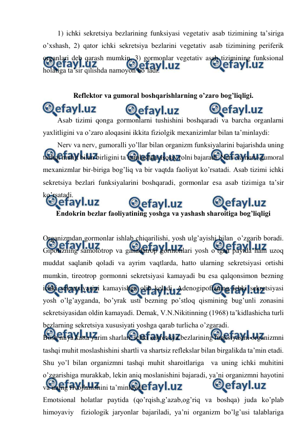  
 
1) ichki sekretsiya bezlarining funksiyasi vegetativ asab tizimining ta’siriga 
o’xshash, 2) qator ichki sekretsiya bezlarini vegetativ asab tizimining periferik 
organlari deb qarash mumkin, 3) gormonlar vegetativ asab tizimining funksional 
holatiga ta’sir qilishda namoyon bo’ladi.  
 
Reflektor va gumoral boshqarishlarning o’zaro bog’liqligi. 
 
Asab tizimi qonga gormonlarni tushishini boshqaradi va barcha organlarni 
yaxlitligini va o’zaro aloqasini ikkita fiziolgik mexanizimlar bilan ta’minlaydi:  
Nerv va nerv, gumoralli yo’llar bilan organizm funksiyalarini bajarishda uning 
tashqi muhit bilan birligini ta’minlashda asosiy rolni bajaradi. Nerv va nerv-gumoral 
mexanizmlar bir-biriga bog’liq va bir vaqtda faoliyat ko’rsatadi. Asab tizimi ichki 
sekretsiya bezlari funksiyalarini boshqaradi, gormonlar esa asab tizimiga ta’sir 
ko’rsatadi. 
Endokrin bezlar faoliyatining yoshga va yashash sharoitiga bog’liqligi 
 
Organizmdan gormonlar ishlab chiqarilishi, yosh ulg’ayishi bilan  o’zgarib boradi. 
Gipofizning samototrop va ganadatrop gormonlari yosh o’tgan paytda ham uzoq 
muddat saqlanib qoladi va ayrim vaqtlarda, hatto ularning sekretsiyasi ortishi 
mumkin, tireotrop gormonni sekretsiyasi kamayadi bu esa qalqonsimon bezning 
ichki sekretsiyasini kamayishga olib keladi. Adenogipofizning ichki sekretsiyasi 
yosh o’lg’ayganda, bo’yrak usti bezning po’stloq qismining bug’unli zonasini 
sekretsiyasidan oldin kamayadi. Demak, V.N.Nikitinning (1968) ta’kidlashicha turli 
bezlarning sekretsiya xususiyati yoshga qarab turlicha o’zgaradi. 
Bosh miya katta yarim sharlari, ichki sekretsiya bezlarining funksiyasini organizmni 
tashqi muhit moslashishini shartli va shartsiz reflekslar bilan birgalikda ta’min etadi. 
Shu yo’l bilan organizmni tashqi muhit sharoitlariga  va uning ichki muhitini 
o’zgarishiga murakkab, lekin aniq moslanishini bajaradi, ya’ni organizmni hayotini 
va uning rivojlanishini ta’minlaydi. 
Emotsional holatlar paytida (qo’rqish,g’azab,og’riq va boshqa) juda ko’plab 
himoyaviy  fiziologik jaryonlar bajariladi, ya’ni organizm bo’lg’usi talablariga 
