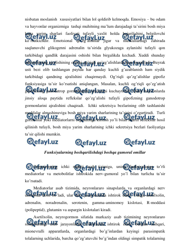  
 
nisbatan moslanish  xususiyatlari bilan lol qoldirib kelmoqda. Emosiya – bu odam 
va hayvonlar organizmiga  tashqi muhitning ma’lum darajadagi ta’sirini bosh miya 
katta yarim sharlari faoliyati tufayli yaxlit holda bajarilishini belgilovchi 
ko’rsatkichdir. Emotsional qo’zg’alishlar jigar va muskullardagi zahirada 
saqlanuvchi glikogenni adrenalin ta’sirida glyukozaga aylanishi tufayli qon 
tarkibidagi qandlik darajasini oshishi bilan birgalikda kechadi. Xuddi shunday 
adrenalinning ajralishining ortishi og’riqli qo’zg’alishlarda ham kuzatiladi. Buyrak 
usti bezi olib tashlangan paytda har qanday kuchli g’azablanish ham siydik 
tarkibidagi qandning ajralishini chaqirmaydi. Og’riqli qo’zg’alishlar gipofiz 
funksiyasiga ta’sir ko’rsatishi aniqlangan, Masalan, kuchli og’riqli qo’zg’atish 
gipofizning ganodatrop gormonlarini ajralishini kuchaytiradi. Qator hayvonlarda 
jinsiy aloqa paytida reflekslar qo’zg’alishi tufayli gipofizning ganodotrop 
gormonlarini ajralishini chaqiradi.  Ichki sekretsiya bezlarining olib tashlanishi 
moddalar almashinuviga bosh miya yarim sharlarining ta’sirini o’zgartiradi.  Turli 
gormonlar yoki mediatorlarni organizmga kiritish yo’li bilan shartli reflekslar hosil 
qilinish tufayli, bosh miya yarim sharlarining ichki sekretsiya bezlari faoliyatiga 
ta’sir qilishi mumkin.  
 
Funksiyalarning boshqarilishdagi boshqa gumoral omillar 
 
Organizmning ichki muhiti asab tizimiga, uning funksiyalariga to’rli 
mediatorlar va metobolitlar ishtrokida nerv-gumoral yo’l bilan turlicha ta’sir 
ko’rsatadi.  
Mediatorlar asab tizimida, neyronlararo sinapslarda va organlardagi nerv 
uchlarida hosil bo’ladi, ular nerv jarayonlarida ishtirok etadi. Ularga asetilxolin, 
adrenalin, noradrenalin, serotenin, gamma-aminomoy kislotasi, R-moddasi 
(polipeptid), glutamin va aspargin kislotalari kiradi.  
Asetilxolin, neyrogormon sifatida markaziy asab tizimining neyronlararo 
sinapslardagi asab jarayonlarini o’tkazishda ishtirok etadi, bundan tashqari, 
mionevralli apparatlarda, organlardagi bo’g’inlardan keyingi parasimpatik 
tolalarning uchlarida, barcha qo’zg’atuvchi bo’g’indan oldingi simpatik tolalarning 
