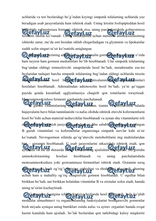  
 
uchlarida va teri bezlaridagi bo’g’indan keyingi simpatik tolalarning uchlarida yuz 
beradigan asab jarayonlarida ham ishtirok etadi. Uning letsitin fosfopipteddan hosil 
bo’lishida xolinesteraza fermenti ishtirok etsa, uning parchalanishida xolinestereza 
fermenti faollik ko’rsatadi. Uning sintezlanishi uchun metionin aminokislotasining 
ishtiroki zarur, me’da osti bezidan ishlab chiqariladigan va glyutonin va lipokainlar 
xuddi xolin singari ta’sir ko’rsatishi aniqlangan. 
Buyrak usti bezining adrenalin va noradrenalin gormonlari bir vaqtning o’zida 
ham neyron ham gormon mediatorlari bo’lib hisoblanadi. Ular simpatik tolalarning 
bug’undan oldingi tormozlovchi sinapslarida hosil bo’ladi, noradrenalin esa-ter 
bezlaridan tashqari barcha simpatik tolalarning bug’indan oldingi uchlarida tirozin 
aminokislotasidan hosil bo’ladi va perokatixalaminlarning (katixolaminlar) 
hosilalari hisoblanadi. Adrenalindan adrenoxolin hosil bo’ladi, ya’ni qo’rqqan 
paytda qonda kuzatiladi agglyutinasiya chaqirib qon tomirlarini toraytiradi. 
Monoaminooksidaza fermenti yordamida parchalanadi.  
B guruhi vitaminlarning ayrimlari, masalan, tiamin va riboflavinlar odatda 
hujayralarni havo bilan taminlanishi va nafas olishda ishtirok etuvchi kofermentlarni 
hosil bo’lishi uchun material tashuvchilar hisoblanadi va aynan shu vitaminlarni roli 
okidlovchi fosforlanish jarayoniga asoslangan. Shu sababli yuqorida qayd qilingan 
B guruh vitaminlari va kofermentlar organizmga simpatik nervlar kabi ta’sir 
ko’rsatadi. Nevrogormon sifatida qo’zg’atuvchi metobolitlarni eng muhimlaridan 
biri – gistamin hisoblanadi. U asab jarayonlarini utkazishda ishtirok etadi, qon 
aylanishi va me’da shirasida xlorid kislotasining ajralishini boshqaradi. Bu gistidin 
aminokislotasining 
hosilasi 
hisoblanadi 
va 
uning 
parchalanishida 
monoaminooksidaza yoki gestoaminaza fermentlari ishtrok etadi. Gistamin uzoq 
davom etuvchi bosh og’rig’i, terining qichishini va shishishini chaqiradi, shuning 
uchun ham u mahalliy og’riq chaqiruvchi gormon hisoblanadi. U oqsillar bilan 
birikkan bo’ladi, uni birikkan holatidan vitaminlar B va sirotalar xolos etadi, hamda 
uning ta’sirini kuchaytiradi.  
Gormonlar faqatgina ichki sekretsiya bezlarida hosil bo’lmaydi. Juda ko’plab 
moddalar almashinuvi va organizmlarning funksiyalarini boshqaruvchi gormonlar 
bosh miyada ayniqsa uning burtiklari ostida nafas va ayiruv organlari hamda ovqat 
hazmi kanalida ham ajraladi. So’lak bezlaridan qon tarkibidagi kalsiy miqdorini 
